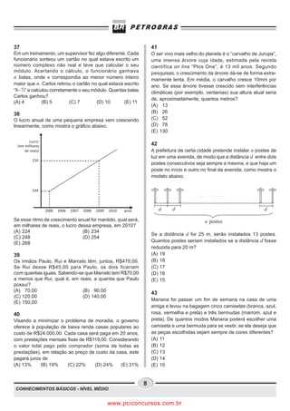 37                                                                    41
Em um treinamento, um supervisor fez algo diferente. Cada             O ser vivo mais velho do planeta é o “carvalho de Jurupa”,
funcionário sorteou um cartão no qual estava escrito um               uma imensa árvore cuja idade, estimada pela revista
número complexo não real e teve que calcular o seu                    científica on line “Plos One”, é 13 mil anos. Segundo
módulo. Acertando o cálculo, o funcionário ganhava                    pesquisas, o crescimento da árvore dá-se de forma extre-
n balas, onde n correspondia ao menor número inteiro                  mamente lenta. Em média, o carvalho cresce 10mm por
maior que n. Carlos retirou o cartão no qual estava escrito           ano. Se essa árvore tivesse crescido sem interferências
“8−7i” e calculou corretamente o seu módulo. Quantas balas            climáticas (por exemplo, ventanias) sua altura atual seria
Carlos ganhou?
                                                                      de, aproximadamente, quantos metros?
(A) 4         (B) 5       (C) 7        (D) 10       (E) 11
                                                                      (A) 13
38                                                                    (B) 26
O lucro anual de uma pequena empresa vem crescendo                    (C) 52
linearmente, como mostra o gráfico abaixo.                            (D) 78
                                                                      (E) 130

        Lucro
 (em milhares                                                         42
     de reais)                                                        A prefeitura de certa cidade pretende instalar n postes de
                                                                      luz em uma avenida, de modo que a distância d entre dois
         216
                                                                      postes consecutivos seja sempre a mesma, e que haja um
                                                                      poste no início e outro no final da avenida, como mostra o
                                                                      modelo abaixo.

         144
                                                                                             .    .   .   .


                 2005   2006   2007   2008   2009   2010   anos            d   d                                          d
Se esse ritmo de crescimento anual for mantido, qual será,                                       n postes
em milhares de reais, o lucro dessa empresa, em 2010?
(A) 224                         (B) 234
                                                                      Se a distância d for 25 m, serão instalados 13 postes.
(C) 248                         (D) 254
(E) 268                                                               Quantos postes seriam instalados se a distância d fosse
                                                                      reduzida para 20 m?
39                                                                    (A) 19
Os irmãos Paulo, Rui e Marcelo têm, juntos, R$470,00.                 (B) 18
Se Rui desse R$45,00 para Paulo, os dois ficariam                     (C) 17
com quantias iguais. Sabendo-se que Marcelo tem R$70,00               (D) 16
a menos que Rui, qual é, em reais, a quantia que Paulo                (E) 15
possui?
(A) 70,00                      (B) 90,00
                                                                      43
(C) 120,00                     (D) 140,00
                                                                      Mariana foi passar um fim de semana na casa de uma
(E) 150,00
                                                                      amiga e levou na bagagem cinco camisetas (branca, azul,
40                                                                    rosa, vermelha e preta) e três bermudas (marrom, azul e
Visando a minimizar o problema de moradia, o governo                  preta). De quantos modos Mariana poderá escolher uma
oferece à população de baixa renda casas populares ao                 camiseta e uma bermuda para se vestir, se ela deseja que
custo de R$24.000,00. Cada casa será paga em 20 anos,                 as peças escolhidas sejam sempre de cores diferentes?
com prestações mensais fixas de R$119,00. Considerando                (A) 11
o valor total pago pelo comprador (soma de todas as                   (B) 12
prestações), em relação ao preço de custo da casa, este               (C) 13
pagará juros de                                                       (D) 14
(A) 13%     (B) 19%     (C) 22%    (D) 24%     (E) 31%                (E) 15


                                                                  8
CONHECIMENTOS BÁSICOS - NÍVEL MÉDIO


                                                    www.pciconcursos.com.br
 