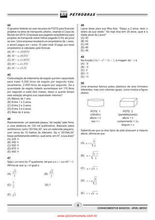 44                                                                 48
O governo federal vai usar recursos do FGTS para financiar         Laura disse para sua filha Ana: “Daqui a 2 anos, terei o
projetos na área de transporte urbano, visando à Copa do           dobro da sua idade.” Se hoje Ana tem 20 anos, qual é a
Mundo em 2014. Empresas que pegarem empréstimos para               idade atual de Laura?
projetos de transporte sobre trilhos pagarão 5,5% de juros         (A) 40
ao ano. Uma empresa receberá um empréstimo de x reais,             (B) 42
a serem pagos em t anos. O valor total M pago por esse             (C) 44
empréstimo é calculado pela fórmula                                (D) 46
(A) M = x g (0,055)t                                               (E) 48

(B) M = x g (0,55)t                                                49
(C) M = x g (1,055)t                                               Na função f (x)= −x2 + 3x − 1, a imagem de − 1 é
(D) M = x g (1,55)   t                                             (A) −5
(E) M = x g (5,5)t                                                 (B) −3
                                                                   (C) 0
                                                                   (D) +1
45
                                                                   (E) +3
Certa estação de tratamento de esgoto que tem capacidade
para tratar 5.000 litros de esgoto por segundo trata,
                                                                   50
atualmente, 2.800 litros de esgoto por segundo. Se a
                                                                   Uma empresa fabrica potes plásticos de dois formatos
quantidade de esgoto tratado aumentasse em 110 litros              diferentes, mas com volumes iguais, como mostra a figura
por segundo a cada dois meses, daqui a quanto tempo                abaixo.
esta estação atingiria sua capacidade máxima?
(A) Menos de 1 ano.
(B) Entre 1 e 2 anos.
(C) Entre 2 e 3 anos.
(D) Entre 3 e 4 anos.
(E) Mais de 4 anos.                                                       POTE 1                          POTE 2
                                                                          (cilindro)                  (paralelepípedo)
46                                                                        altura = h                      altura = h
Recentemente, um asteroide passou “de raspão” pela Terra,                  raio = r                  comprimento = 2a
a uma distância de 125 mil quilômetros. Batizado pelos                                                   largura = a
astrônomos como “2010AL30”, era um asteroide pequeno,              Sabendo-se que os dois tipos de pote possuem a mesma
com cerca de 15 metros de diâmetro. Se o “2010AL30”                altura, afirma-se que
fosse perfeitamente esférico, qual seria, em m2, a sua área?
(A) 225 p
(B) 450 p                                                                      p
                                                                   (A) a = r
(C) 500 p                                                                      2
(D) 675 p
(E) 900 p
                                                                               p ×r
                                                                   (B) a =
47                                                                              2
Seja x um arco do 1o quadrante, tal que sen x + cos 60° = 1.
Afirma-se que tg x é igual a
                                                                   (C) a =     p ×r
          3                              2
(A)                              (B)
      3                                2
                                                                                p
                                                                   (D) r = a
      1                                                                            2
(C)                              (D) 1
      2

                                                                   (E) r =     p ×a
(E)       3


                                                               9
                                                                                       CONHECIMENTOS BÁSICOS - NÍVEL MÉDIO


                                             www.pciconcursos.com.br
 