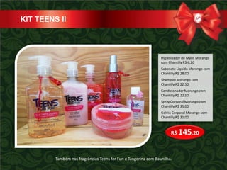 KIT TEENS II



                                                                 Higienizador de Mãos Morango
                                                                 com Chantilly R$ 6,20
                                                                 Sabonete Líquido Morango com
                                                                 Chantilly R$ 28,00
                                                                 Shampoo Morango com
                                                                 Chantilly R$ 22,50
                                                                 Condicionador Morango com
                                                                 Chantilly R$ 22,50
                                                                 Spray Corporal Morango com
                                                                 Chantilly R$ 35,00
                                                                 Geléia Corporal Morango com
                                                                 Chantilly R$ 31,00



                                                                      R$ 145,20



         Também nas fragrâncias Teens for Fun e Tangerina com Baunilha.
 