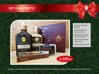 KIT CHÁ PRETO



                                                                                 Shampoo Chá Preto
                                                                                 R$ 22,50
                                                                                 Condicionador Chá
                                                                                 Preto R$ 22,50
                                                                                 Sabonete Glicerinado
                                                                                 Thé Noir R$ 13,50
                                                                                 Colonia Thé Noir Roll-
                                                                                 on R$ 14,90
                                                                                 Caixa de Chás R$ 36,20




                                                              R$ 109,60


Também nas fragrâncias Picardie, Blé Doré, Chá Verde, Chá Branco, Moon, Evass, Lavande e Mediterranée.
 