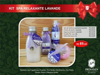 KIT SPA RELAXANTE LAVANDE




                                                          Sais de banho espumante Lavande   R$ 18,00
                                                          Cristais de banho Lavande         R$ 20,50
                                                          Espuma de banho Lavande           R$ 22,50
                                                          Escalda Pés Lavande               R$ 16,50
                                                          Esfera Efervescente               R$ 12,00



                                                                           R$ 89,50




     Também nas fragrâncias Picardie, Chá Verde, Chá Branco, Chá Preto,
                      Moon, Evass e Mediterranée.
 