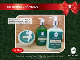 KIT BANHO CHÁ VERDE



 Shampoo Chá Verde         R$ 22,50
 Condicionador Chá Verde   R$ 22,50
 Mousse Corporal Chá Verde R$ 31,00




        R$ 76,00

            Também nas fragrâncias Picardie, Blé Doré, Chá Branco, Chá Preto, Moon,
                               Evass, Lavande e Mediterranée.
 