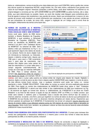 Carta circular das provas da XIX Olimpíada Brasileira de Astronomia e Astronáutica e X Mostra Brasileira de Foguetes
10
todos os colaboradores, vamos enviar-lhe uma cópia delas para que você CONFIRA, tanto a grafia dos nomes
dos alunos quanto as respectivas NOTAS, carga horária, etc. Por este motivo, solicitamos que guarde uma
cópia de sua listagem original. Havendo correções a serem feitas, você deve realizá-las na extranet ou na
própria listagem e enviá-las por fax: (21) 2334-0082 ou (21) 2258-0586 ou pelos Correios, até a data-
limite, que será determinada na ocasião. Assim, se você não receber esta listagem para conferência até o
final de agosto é porque não recebemos o seu pacote de provas. Assim que processarmos o arquivo do seu
pacote de provas você receberá um email informando que recebemos o seu pacote de provas. Lembre-se
de que provedores de e-mails, tal como UOL, exigem a digitação de um código para o envio final da
mensagem. Infelizmente não temos como fazer isso.
30. NOMES DE ALUNOS da X MOSTRA
BRASILEIRA DE FOGUETES (X MOBFOG)
PARA ESCOLAS COM E SEM INTERNET.
Como você sabe, dentro da OBA temos
também a Mostra Brasileira de Foguetes,
MOBFOG, a qual substituiu a Olimpíada
Brasileira de Foguetes (OBFOG). Para
enviar os resultados da MOBFOG pela
internet é só abrir o link “Cadastrar alunos
da MOBFOG” na extranet da OBA. Será
aberta a tela que mostramos na Fig 4, na
qual aparecem alguns dos dados da escola
e os campos: Nome do aluno (digitar tudo
em minúscula ou maiúscula, ou misturado,
depois o sistema corrige tudo), depois use
TAB para ir para sexo e TAB novamente
para ir para data de nascimento. Use
sempre dois dígitos para cada campo da
data de nascimento e o cursor salta para o
campo seguinte automaticamente. No
campo de nível siga as mesmas definições
da OBA. Para o campo alcance, use
sempre três algarismos antes da vírgula e
dois depois da vírgula, por exemplo 030,24
metros, com isso o cursor salta sozinho do campo antes da vírgula para depois da vírgula. Digitado o
alcance, digite o e-mail do aluno se ele o tiver e depois aperte CADASTRAR para registrar o nome do aluno.
Os dois últimos nomes ficam visíveis, mas a qualquer momento você pode ver todos o s nomes
apertando a tecla “EXIBIR RELATÓRIO”. Pode editar os nomes ou excluir, tal como explicado para alunos
da OBA. Para digitar os nomes dos colaboradores da MOBFOG basta clicar sobre a “aba” “Cadastrar
colaborador da MOBFOG” e abrirá uma tela similar à dos colaboradores da OBA que mostramos na Fig.
2. Ao terminar de digitar os nomes dos alunos e colaboradores da X MOBFOG é só clicar em “Exibir
Relatório” e ao final da tela marcar a opção do tipo de relatório (PDF ou HTML) e o botão concluir, que
então será exibido o relatório para a impressão. Caso a escola não tenha nenhum tipo de acesso à
internet, estamos enviando uma ficha para que registrem os nomes de todos os alunos que participaram da
X MOBFOG da sua Escola, bem como os alcances máximos atingidos por esses alunos. Esperamos que
tenham gostado de participar da X MOBFOG. É fundamental nos enviar um pequeno resumo descritivo (só
alunos do ensino médio e que obtiveram alcance acima de 120 metros) de como foram feitos e lançados os
seus foguetes. Seria muito bom, também, se pudessem colocar as fotos dos alunos fazendo estas atividades
práticas em nosso mural de fotos.
31. PRAZO PARA REMESSA DOS DADOS DOS PARTICIPANTES DA X MOBFOG. O prazo para remessa dos
nomes dos participantes e respectivos relatórios é o mesmo para o envio dos nomes e notas dos alunos
participantes da OBA, e no mesmo pacote, inclusive!
32. CERTIFICADOS E MEDALHAS DA OBA E DA MOBFOG. Depois de concluída a etapa de digitação e
conferência da digitação dos nomes dos alunos, imprimiremos certificados para todos os alunos participantes,
Fig.4.Tela de digitação dos participantes na MOBFOG
 