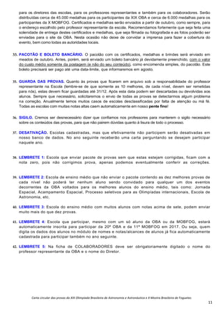 Carta circular das provas da XIX Olimpíada Brasileira de Astronomia e Astronáutica e X Mostra Brasileira de Foguetes
11
para os diretores das escolas, para os professores representantes e também para os colaboradores. Serão
distribuídas cerca de 45.000 medalhas para os participantes da XIX OBA e cerca de 6.000 medalhas para os
participantes da X MOBFOG. Certificados e medalhas serão enviados a partir de outubro, como sempre, para
o endereço escolhido pelo professor representante da escola. Recomendamos fortemente que seja feita uma
solenidade de entrega destes certificados e medalhas, que seja filmada ou fotografada e as fotos poderão ser
enviadas para o site da OBA. Nesta ocasião não deixe de convidar a imprensa para fazer a cobertura do
evento, bem como todas as autoridades locais.
33. PACOTÃO E BOLETO BANCÁRIO. O pacotão com os certificados, medalhas e brindes será enviado em
meados de outubro. Antes, porém, será enviado um boleto bancário já devidamente preenchido, com o valor
do custo médio somente da postagem (e não do seu conteúdo), como encomenda simples, do pacotão. Este
boleto precisará ser pago até uma data-limite, que informaremos em agosto.
35. GUARDA DAS PROVAS. Quanto às provas que ficarem em arquivo sob a responsabilidade do professor
representante na Escola (lembre-se de que somente as 10 melhores, de cada nível, devem ser remetidas
para nós), estas devem ficar guardadas até 31/12. Após esta data podem ser descartadas ou devolvidas aos
alunos. Sempre que necessário, solicitaremos o envio de todas as provas se detectarmos algum problema
na correção. Anualmente temos muitos casos de escolas desclassificadas por falta de atenção ou má fé.
Todas as escolas com muitas notas altas caem automaticamente em nosso pente fino!
36. SIGILO. Cremos ser desnecessário dizer que confiamos nos professores para manterem o sigilo necessário
sobre os conteúdos das provas, para que não pairem dúvidas quanto à lisura de todo o processo.
37. DESATIVAÇÃO. Escolas cadastradas, mas que efetivamente não participem serão desativadas em
nosso banco de dados. No ano seguinte receberão uma carta perguntando se desejam participar
naquele ano.
38. LEMBRETE 1: Escola que enviar pacote de provas sem que estas estejam corrigidas, ficam com a
nota zero, pois não corrigimos prova, apenas podemos eventualmente conferir as correções.
39. LEMBRETE 2: Escola de ensino médio que não enviar o pacote contendo as dez melhores provas de
cada nível não poderá ter nenhum aluno sendo convidado para qualquer um dos eventos
decorrentes da OBA voltados para os melhores alunos do ensino médio, tais como: Jornada
Espacial, Acampamento Espacial, Processo seletivos para as Olimpíadas internacionais, Escola de
Astronomia, etc.
40. LEMBRETE 3: Escola do ensino médio com muitos alunos com notas acima de sete, podem enviar
muito mais do que dez provas.
41. LEMBRETE 4: Escola que participar, mesmo com um só aluno da OBA ou da MOBFOG, estará
automaticamente inscrita para participar da 20ª OBA e da 11ª MOBFOG em 2017. Ou seja, quem
digita os dados dos alunos no módulo de nomes e notas/alcances de alunos já fica automaticamente
cadastrada para participar também no ano seguinte.
42. LEMBRETE 5: Na ficha de COLABORADORES deve ser obrigatoriamente digitado o nome do
professor representante da OBA e o nome do Diretor.
 