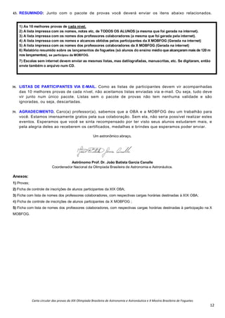 Carta circular das provas da XIX Olimpíada Brasileira de Astronomia e Astronáutica e X Mostra Brasileira de Foguetes
12
43. RESUMINDO: Junto com o pacote de provas você deverá enviar os itens abaixo relacionados.
1) As 10 melhores provas de cada nível.
2) A lista impressa com os nomes, notas etc, de TODOS OS ALUNOS (a mesma que foi gerada na internet).
3) A lista impressa com os nomes dos professores colaboradores (a mesma que foi gerada pela internet).
4) A lista impressa com os nomes e alcances obtidos pelos participantes da X MOBFOG (Gerada na internet)
5) A lista impressa com os nomes dos professores colaboradores da X MOBFOG (Gerada na internet)
6) Relatório resumido sobre os lançamentos de foguetes (só alunos do ensino médio que alcançaram mais de 120 m
nos lançamentos), se participou da MOBFOG.
7) Escolas sem internet devem enviar as mesmas listas, mas datilografadas, manuscritas, etc. Se digitaram, então
envie também o arquivo num CD.
38. LISTAS DE PARTICIPANTES VIA E-MAIL. Como as listas de participantes devem vir acompanhadas
das 10 melhores provas de cada nível, não aceitamos listas enviadas via e-mail. Ou seja, tudo deve
vir junto num único pacote. Listas sem o pacote de provas não tem nenhuma validade e são
ignoradas, ou seja, descartadas.
39. AGRADECIMENTO. Caro(a) professor(a), sabemos que a OBA e a MOBFOG deu um trabalhão para
você. Estamos imensamente gratos pela sua colaboração. Sem ela, não seria possível realizar estes
eventos. Esperamos que você se sinta recompensado por ter visto seus alunos estudarem mais, e
pela alegria deles ao receberem os certificados, medalhas e brindes que esperamos poder enviar.
Um astronômico abraço,
Astrônomo Prof. Dr. João Batista Garcia Canalle
Coordenador Nacional da Olimpíada Brasileira de Astronomia e Astronáutica.
Anexos:
1) Provas;
2) Ficha de controle de inscrições de alunos participantes da XIX OBA;
3) Ficha com lista de nomes dos professores colaboradores, com respectivas cargas horárias destinadas à XIX OBA;
4) Ficha de controle de inscrições de alunos participantes da X MOBFOG ;
5) Ficha com lista de nomes dos professores colaboradores, com respectivas cargas horárias destinadas à participação na X
MOBFOG.
 