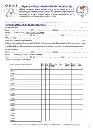 Carta circular das provas da XIX Olimpíada Brasileira de Astronomia e Astronáutica e X Mostra Brasileira de Foguetes
13
FICHA DE CONTROLE DE INSCRIÇÕES DOS ALUNOS NA OBA
Atenção: Se você tem acesso à inernet, então, as notas e nomes dos alunos deverão ser digitados
diretamente num formulário eletrônico; neste caso não digite esta ficha no Word, pois o que se
digitar no Word não será útil para o formulário eletrônico. Uma vez digitados os dados dos alunos no
formulário eletrônico, você poderá imprimir o referido formulário. Se você não tem acesso a
computador use letra de fôrma ou cursiva bem legível ou, se possível, datilografe toda esta ficha. Se
tem acesso à internet estes dados deverão ser remetidos via internet.
Nome da Escola: . . . . . . . . . . . . . . . . . . . . . . . . . . . . . . . . . . . . . . . . . . . . . . . . . . . . . . . . . . . . . . . . . . . . . . . . . .
CÓDIGO DA ESCOLA NO BANCO DE DADOS DA OBA : . . . . . . . . . . . . . .
Endereço da Escola: . . . . . . . . . . . . . . . . . . . . . . . . . . . . . . . . . . . . . . . . . . . . . . . . . . . . . . . . . . . . . . . . . . . . . . . . . . , nº . . . . . . .
Bairro: . . . . . . . . . . . . . . . . . . . . . . . . . CEP: . . . . . . . . . . . . . .-. . . . . . . . . Cidade:. . . . . . . . . . . . . . . . . . . . . . . . . . . . . . . . . . . . . .
Estado: . . . . .E-mail da Escola ( USE LETRAS DE FÔRMA):. . . . . . . . . . . . . . . . . . . . . . . . . . . . . . . . . . . . . . . . . . . . . . . . . . . . . . .
Tel.:( _ _ ). . . . . . . . . . . . . . . . . . . . . . Tel. Cel. :( _ _ ). . . . . . . . . . . . . . . . . . . . . . . . . . FAX :( _ _ ). . . . . . . . . . . . . . . . . . . . . . . . . .
CNPJ da Escola: . . . . . . . . . . . . . . . . . . . . . . . . . . . .
Nome do(a) Professor(a) Representante: . . . . . . . . . . . . . . . . . . . . . . . . . . . . . . . . . . . . . . . . . . . . . . . . . . . . . . . . . . . Sexo . . . .
Endereço preferido pelo prof. representante da Escola para receber correspondências (quando não for o mesmo da Escola).
É importantíssimo que este endereço seja perfeitamente localizável pelo serviço de entrega postal dos Correios
Endereço da Escola: . . . . . . . . . . . . . . . . . . . . . . . . . . . . . . . . . . . . . . . . . . . . . . . . . . . . . . . . . . . . . . . . . . . . . . . . . . , nº . . . . . . .
Bairro: . . . . . . . . . . . . . . . . . . . . . . . . . CEP: . . . . . . . . . . . . . .-. . . . . . . . . Cidade:. . . . . . . . . . . . . . . . . . . . . . . . . . . . . . . . . . . . . .
Estado: . . . . .E-mail do Prof ( USE LETRAS DE FÔRMA):. . . . . . . . . . . . . . . . . . . . . . . . . . . . . . . . . . . . . . . . . . . . . . . . . . . . . . . . . .
Tel.:( _ _ ). . . . . . . . . . . . . . . . . . . . . . Tel. Cel. :( _ _ ). . . . . . . . . . . . . . . . . . . . . . . . . . FAX :( _ _ ). . . . . . . . . . . . . . . . . . . . . . . . .
Assinatura do(a) prof(a). representante: . . . . . . . . . . . . . . . . . . . . . . . . . . . . . . . . . . . . . . . . . . . . . . . . . . . . . . . . . . . . . . . . . . . . . . .
Nome completo do aluno e e-mail
(use letra de fôrma)
Sexo
M/F
Ano
(Ver
legen-
da)
Data de Nas-
cimento
DD/MM/AA
Nível
(1,2,3
ou 4)
Nota de
Astro-
nomia
Nota de
Astro-
náutica
Nota
Final
Nome:
E-mail:
Nome:
E-mail:
Nome:
E-mail:
Nome:
E-mail:
Nome:
E-mail:
Nome:
E-mail:
Nome:
E-mail:
Nome:
E-mail:
Nome:
E-mail:
Nome:
E-mail:
Nome:
 