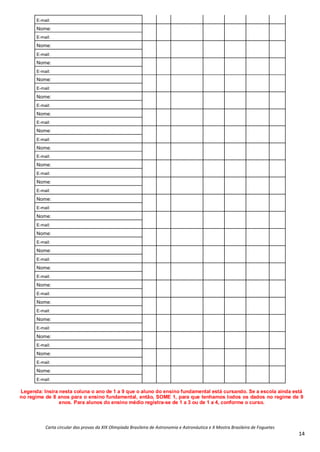 Carta circular das provas da XIX Olimpíada Brasileira de Astronomia e Astronáutica e X Mostra Brasileira de Foguetes
14
E-mail:
Nome:
E-mail:
Nome:
E-mail:
Nome:
E-mail:
Nome:
E-mail:
Nome:
E-mail:
Nome:
E-mail:
Nome:
E-mail:
Nome:
E-mail:
Nome:
E-mail:
Nome:
E-mail:
Nome:
E-mail:
Nome:
E-mail:
Nome:
E-mail:
Nome:
E-mail:
Nome:
E-mail:
Nome:
E-mail:
Nome:
E-mail:
Nome:
E-mail:
Nome:
E-mail:
Nome:
E-mail:
Nome:
E-mail:
Legenda: Insira nesta coluna o ano de 1 a 9 que o aluno do ensino fundamental está cursando. Se a escola ainda está
no regime de 8 anos para o ensino fundamental, então, SOME 1, para que tenhamos todos os dados no regime de 9
anos. Para alunos do ensino médio registra-se de 1 a 3 ou de 1 a 4, conforme o curso.
 