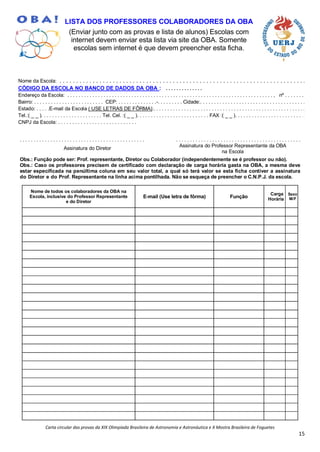 Carta circular das provas da XIX Olimpíada Brasileira de Astronomia e Astronáutica e X Mostra Brasileira de Foguetes
15
LISTA DOS PROFESSORES COLABORADORES DA OBA
(Enviar junto com as provas e lista de alunos) Escolas com
internet devem enviar esta lista via site da OBA. Somente
escolas sem internet é que devem preencher esta ficha.
Nome da Escola: . . . . . . . . . . . . . . . . . . . . . . . . . . . . . . . . . . . . . . . . . . . . . . . . . . . . . . . . . . . . . . . . . . . . . . . . . .
CÓDIGO DA ESCOLA NO BANCO DE DADOS DA OBA : . . . . . . . . . . . . . .
Endereço da Escola: . . . . . . . . . . . . . . . . . . . . . . . . . . . . . . . . . . . . . . . . . . . . . . . . . . . . . . . . . . . . . . . . . . . . . . . . . . , nº . . . . . . .
Bairro: . . . . . . . . . . . . . . . . . . . . . . . . . CEP: . . . . . . . . . . . . . .-. . . . . . . . . Cidade:. . . . . . . . . . . . . . . . . . . . . . . . . . . . . . . . . . . . . .
Estado: . . . . .E-mail da Escola ( USE LETRAS DE FÔRMA):. . . . . . . . . . . . . . . . . . . . . . . . . . . . . . . . . . . . . . . . . . . . . . . . . . . . . . .
Tel.:( _ _ ). . . . . . . . . . . . . . . . . . . . . . Tel. Cel. :( _ _ ). . . . . . . . . . . . . . . . . . . . . . . . . . FAX :( _ _ ). . . . . . . . . . . . . . . . . . . . . . . . . .
CNPJ da Escola: . . . . . . . . . . . . . . . . . . . . . . . . . . . .
. . . . . . . . . . . . . . . . . . . . . . . . . . . . . . . . . . . . . . . . . . . . . . . . . . . . . . . . . . . . . . . . . . . . . . . . . . . . . . . . . . . . . . . . . .
Assinatura do Diretor
Assinatura do Professor Representante da OBA
na Escola
Obs.: Função pode ser: Prof. representante, Diretor ou Colaborador (independentemente se é professor ou não).
Obs.: Caso os professores precisem de certificado com declaração de carga horária gasta na OBA, a mesma deve
estar especificada na penúltima coluna em seu valor total, a qual só terá valor se esta ficha contiver a assinatura
do Diretor e do Prof. Representante na linha acima pontilhada. Não se esqueça de preencher o C.N.P.J. da escola.
Nome de todos os colaboradores da OBA na
Escola, inclusive do Professor Representante
e do Diretor
E-mail (Use letra de fôrma) Função
Carga
Horária
Sexo
M/F
 