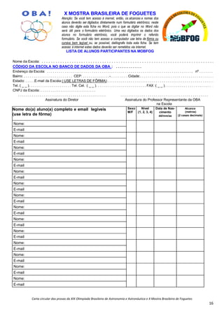 Carta circular das provas da XIX Olimpíada Brasileira de Astronomia e Astronáutica e X Mostra Brasileira de Foguetes
16
X MOSTRA BRASILEIRA DE FOGUETES
Atenção: Se você tem acesso à inernet, então, os alcances e nomes dos
alunos deverão ser digitados diretamente num formulário eletrônico; neste
caso não digite esta ficha no Word, pois o que se digitar no Word não
será útil para o formulário eletrônico. Uma vez digitados os dados dos
alunos no formulário eletrônico, você poderá imprimir o referido
formulário. Se você não tem acesso a computador use letra de fôrma ou
cursiva bem legível ou, se possível, datilografe toda esta ficha. Se tem
acesso à internet estes dados deverão ser remetidos via internet.
LISTA DE ALUNOS PARTICIPANTES NA MOBFOG
Nome da Escola: . . . . . . . . . . . . . . . . . . . . . . . . . . . . . . . . . . . . . . . . . . . . . . . . . . . . . . . . . . . . . . . . . . . . . . . . . .
CÓDIGO DA ESCOLA NO BANCO DE DADOS DA OBA : . . . . . . . . . . . . . .
Endereço da Escola: . . . . . . . . . . . . . . . . . . . . . . . . . . . . . . . . . . . . . . . . . . . . . . . . . . . . . . . . . . . . . . . . . . . . . . . . . . , nº . . . . . . .
Bairro: . . . . . . . . . . . . . . . . . . . . . . . . . CEP: . . . . . . . . . . . . . .-. . . . . . . . . Cidade:. . . . . . . . . . . . . . . . . . . . . . . . . . . . . . . . . . . . . .
Estado: . . . . .E-mail da Escola ( USE LETRAS DE FÔRMA):. . . . . . . . . . . . . . . . . . . . . . . . . . . . . . . . . . . . . . . . . . . . . . . . . . . . . . .
Tel.:( _ _ ). . . . . . . . . . . . . . . . . . . . . . Tel. Cel. :( _ _ ). . . . . . . . . . . . . . . . . . . . . . . . . . FAX :( _ _ ). . . . . . . . . . . . . . . . . . . . . . . . . .
CNPJ da Escola: . . . . . . . . . . . . . . . . . . . . . . . . . . . .
. . . . . . . . . . . . . . . . . . . . . . . . . . . . . . . . . . . . . . . . . . . . . . . . . . . . . . . . . . . . . . . . . . . . . . . . . . . . . . . . . . . . . . . . . .
Assinatura do Diretor Assinatura do Professor Representante da OBA
na Escola
Nome do(a) aluno(a) completo e email legíveis
(use letra de fôrma)
Sexo
M/F
Nível
(1, 2, 3, 4)
Data de Nas-
cimento
dd/mm/aa
Alcance
(metros)
(2 casas decimais)
Nome:
E-mail
Nome:
E-mail
Nome:
E-mail
Nome:
E-mail
Nome:
E-mail
Nome:
E-mail
Nome:
E-mail
Nome:
E-mail
Nome:
E-mail
Nome:
E-mail
Nome:
E-mail
Nome:
E-mail
Nome:
E-mail
Nome:
E-mail
 