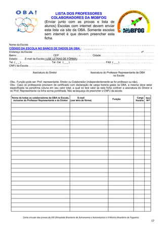 Carta circular das provas da XIX Olimpíada Brasileira de Astronomia e Astronáutica e X Mostra Brasileira de Foguetes
17
LISTA DOS PROFESSORES
COLABORADORES DA MOBFOG
(Enviar junto com as provas e lista de
alunos) Escolas com internet devem enviar
esta lista via site da OBA. Somente escolas
sem internet é que devem preencher esta
ficha.
Nome da Escola: . . . . . . . . . . . . . . . . . . . . . . . . . . . . . . . . . . . . . . . . . . . . . . . . . . . . . . . . . . . . . . . . . . . . . . . . . .
CÓDIGO DA ESCOLA NO BANCO DE DADOS DA OBA : . . . . . . . . . . . . . .
Endereço da Escola: . . . . . . . . . . . . . . . . . . . . . . . . . . . . . . . . . . . . . . . . . . . . . . . . . . . . . . . . . . . . . . . . . . . . . . . . . . , nº . . . . . . .
Bairro: . . . . . . . . . . . . . . . . . . . . . . . . . CEP: . . . . . . . . . . . . . .-. . . . . . . . . Cidade:. . . . . . . . . . . . . . . . . . . . . . . . . . . . . . . . . . . . . .
Estado: . . . . .E-mail da Escola ( USE LETRAS DE FÔRMA):. . . . . . . . . . . . . . . . . . . . . . . . . . . . . . . . . . . . . . . . . . . . . . . . . . . . . . .
Tel.:( _ _ ). . . . . . . . . . . . . . . . . . . . . . Tel. Cel. :( _ _ ). . . . . . . . . . . . . . . . . . . . . . . . . . FAX :( _ _ ). . . . . . . . . . . . . . . . . . . . . . . . . .
CNPJ da Escola: . . . . . . . . . . . . . . . . . . . . . . . . . . . .
. . . . . . . . . . . . . . . . . . . . . . . . . . . . . . . . . . . . . . . . . . . . . . . . . . . . . . . . . . . . . . . . . . . . . . . . . . . . . . . . . . . . . . . . . .
Assinatura do Diretor Assinatura do Professor Representante da OBA
na Escola
Obs.: Função pode ser: Prof. representante, Diretor ou Colaborador (independentemente se for professor ou não).
Obs.: Caso os professores precisem de certificado com declaração de carga horária gasta na OBA, a mesma deve estar
especificada na penúltima coluna em seu valor total, a qual só terá valor se esta ficha contiver a assinatura do Diretor e
do Prof. Representante na linha acima pontilhada. Não se esqueça de preencher o CNPJ da escola.
Nome de todos os colaboradores da OBA na Escola,
inclusive do Professor Representante e do Diretor
E-mail
(use letra de fôrma)
Função
Carga
Horária
Sexo
M/F
 
