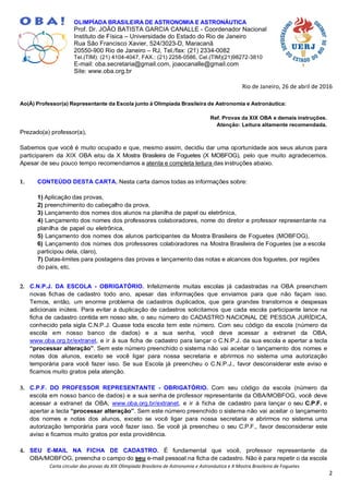 Carta circular das provas da XIX Olimpíada Brasileira de Astronomia e Astronáutica e X Mostra Brasileira de Foguetes
2
OLIMPÍADA BRASILEIRA DE ASTRONOMIA E ASTRONÁUTICA
Prof. Dr. JOÃO BATISTA GARCIA CANALLE - Coordenador Nacional
Instituto de Física – Universidade do Estado do Rio de Janeiro
Rua São Francisco Xavier, 524/3023-D, Maracanã
20550-900 Rio de Janeiro – RJ, Tel./fax: (21) 2334-0082
Tel.(TIM): (21) 4104-4047, FAX.: (21) 2258-0586, Cel.(TIM)(21)98272-3810
E-mail: oba.secretaria@gmail.com, joaocanalle@gmail.com
Site: www.oba.org.br
Rio de Janeiro, 26 de abril de 2016
Ao(À) Professor(a) Representante da Escola junto à Olimpíada Brasileira de Astronomia e Astronáutica:
Ref. Provas da XIX OBA e demais instruções.
Atenção: Leitura altamente recomendada.
Prezado(a) professor(a),
Sabemos que você é muito ocupado e que, mesmo assim, decidiu dar uma oportunidade aos seus alunos para
participarem da XIX OBA e/ou da X Mostra Brasileira de Foguetes (X MOBFOG), pelo que muito agradecemos.
Apesar de seu pouco tempo recomendamos a atenta e completa leitura das instruções abaixo.
1. CONTEÚDO DESTA CARTA. Nesta carta damos todas as informações sobre:
1) Aplicação das provas,
2) preenchimento do cabeçalho da prova,
3) Lançamento dos nomes dos alunos na planilha de papel ou eletrônica,
4) Lançamento dos nomes dos professores colaboradores, nome do diretor e professor representante na
planilha de papel ou eletrônica,
5) Lançamento dos nomes dos alunos participantes da Mostra Brasileira de Foguetes (MOBFOG),
6) Lançamento dos nomes dos professores colaboradores na Mostra Brasileira de Foguetes (se a escola
participou dela, claro),
7) Datas-limites para postagens das provas e lançamento das notas e alcances dos foguetes, por regiões
do país, etc.
2. C.N.P.J. DA ESCOLA - OBRIGATÓRIO. Infelizmente muitas escolas já cadastradas na OBA preenchem
novas fichas de cadastro todo ano, apesar das informações que enviamos para que não façam isso.
Temos, então, um enorme problema de cadastros duplicados, que gera grandes transtornos e despesas
adicionais inúteis. Para evitar a duplicação de cadastros solicitamos que cada escola participante lance na
ficha de cadastro contida em nosso site, o seu número do CADASTRO NACIONAL DE PESSOA JURÍDICA,
conhecido pela sigla C.N.P.J. Quase toda escola tem este número. Com seu código da escola (número da
escola em nosso banco de dados) e a sua senha, você deve acessar a extranet da OBA,
www.oba.org.br/extranet, e ir à sua ficha de cadastro para lançar o C.N.P.J. da sua escola e apertar a tecla
“processar alteração”. Sem este número preenchido o sistema não vai aceitar o lançamento dos nomes e
notas dos alunos, exceto se você ligar para nossa secretaria e abrirmos no sistema uma autorização
temporária para você fazer isso. Se sua Escola já preencheu o C.N.P.J., favor desconsiderar este aviso e
ficamos muito gratos pela atenção.
3. C.P.F. DO PROFESSOR REPRESENTANTE - OBRIGATÓRIO. Com seu código da escola (número da
escola em nosso banco de dados) e a sua senha de professor representante da OBA/MOBFOG, você deve
acessar a extranet da OBA, www.oba.org.br/extranet, e ir à ficha de cadastro para lançar o seu C.P.F. e
apertar a tecla “processar alteração”. Sem este número preenchido o sistema não vai aceitar o lançamento
dos nomes e notas dos alunos, exceto se você ligar para nossa secretaria e abrirmos no sistema uma
autorização temporária para você fazer isso. Se você já preencheu o seu C.P.F., favor desconsiderar este
aviso e ficamos muito gratos por esta providência.
4. SEU E-MAIL NA FICHA DE CADASTRO. É fundamental que você, professor representante da
OBA/MOBFOG, preencha o campo do seu e-mail pessoal na ficha de cadastro. Não é para repetir o da escola
 