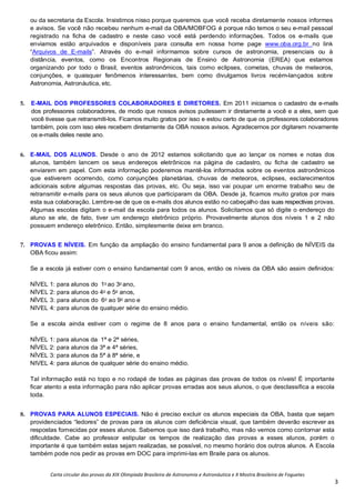 Carta circular das provas da XIX Olimpíada Brasileira de Astronomia e Astronáutica e X Mostra Brasileira de Foguetes
3
ou da secretaria da Escola. Insistimos nisso porque queremos que você receba diretamente nossos informes
e avisos. Se você não recebeu nenhum e-mail da OBA/MOBFOG é porque não temos o seu e-mail pessoal
registrado na ficha de cadastro e neste caso você está perdendo informações. Todos os e-mails que
enviamos estão arquivados e disponíveis para consulta em nossa home page www.oba.org.br no link
“Arquivos de E-mails”. Através do e-mail informamos sobre cursos de astronomia, presenciais ou à
distância, eventos, como os Encontros Regionais de Ensino de Astronomia (EREA) que estamos
organizando por todo o Brasil, eventos astronômicos, tais como eclipses, cometas, chuvas de meteoros,
conjunções, e quaisquer fenômenos interessantes, bem como divulgamos livros recém-lançados sobre
Astronomia, Astronáutica, etc.
5. E-MAIL DOS PROFESSORES COLABORADORES E DIRETORES. Em 2011 iniciamos o cadastro de e-mails
dos professores colaboradores, de modo que nossos avisos pudessem ir diretamente a você e a eles, sem que
você tivesse que retransmiti-los. Ficamos muito gratos por isso e estou certo de que os professores colaboradores
também, pois com isso eles recebem diretamente da OBA nossos avisos. Agradecemos por digitarem novamente
os e-mails deles neste ano.
6. E-MAIL DOS ALUNOS. Desde o ano de 2012 estamos solicitando que ao lançar os nomes e notas dos
alunos, também lancem os seus endereços eletrônicos na página de cadastro, ou ficha de cadastro se
enviarem em papel. Com esta informação poderemos mantê-los informados sobre os eventos astronômicos
que estiverem ocorrendo, como conjunções planetárias, chuvas de meteoros, eclipses, esclarecimentos
adicionais sobre algumas respostas das provas, etc. Ou seja, isso vai poupar um enorme trabalho seu de
retransmitir e-mails para os seus alunos que participaram da OBA. Desde já, ficamos muito gratos por mais
esta sua colaboração. Lembre-se de que os e-mails dos alunos estão no cabeçalho das suas respectivas provas.
Algumas escolas digitam o e-mail da escola para todos os alunos. Solicitamos que só digite o endereço do
aluno se ele, de fato, tiver um endereço eletrônico próprio. Provavelmente alunos dos níveis 1 e 2 não
possuem endereço eletrônico. Então, simplesmente deixe em branco.
7. PROVAS E NÍVEIS. Em função da ampliação do ensino fundamental para 9 anos a definição de NÍVEIS da
OBA ficou assim:
Se a escola já estiver com o ensino fundamental com 9 anos, então os níveis da OBA são assim definidos:
NÍVEL 1: para alunos do 1o
ao 3o
ano,
NÍVEL 2: para alunos do 4o
e 5o
anos,
NÍVEL 3: para alunos do 6o
ao 9o
ano e
NIVEL 4: para alunos de qualquer série do ensino médio.
Se a escola ainda estiver com o regime de 8 anos para o ensino fundamental, então os níveis são:
NÍVEL 1: para alunos da 1ª e 2ª séries,
NÍVEL 2: para alunos da 3ª e 4ª séries,
NÍVEL 3: para alunos da 5ª à 8ª série, e
NIVEL 4: para alunos de qualquer série do ensino médio.
Tal informação está no topo e no rodapé de todas as páginas das provas de todos os níveis! É importante
ficar atento a esta informação para não aplicar provas erradas aos seus alunos, o que desclassifica a escola
toda.
8. PROVAS PARA ALUNOS ESPECIAIS. Não é preciso excluir os alunos especiais da OBA, basta que sejam
providenciados “ledores” de provas para os alunos com deficiência visual, que também deverão escrever as
respostas fornecidas por esses alunos. Sabemos que isso dará trabalho, mas não vemos como contornar esta
dificuldade. Cabe ao professor estipular os tempos de realização das provas a esses alunos, porém o
importante é que também estas sejam realizadas, se possível, no mesmo horário dos outros alunos. A Escola
também pode nos pedir as provas em DOC para imprimi-las em Braile para os alunos.
 