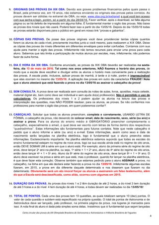 Carta circular das provas da XIX Olimpíada Brasileira de Astronomia e Astronáutica e X Mostra Brasileira de Foguetes
4
9. ORIGINAIS DAS PROVAS DA XIX OBA. Devido aos graves problemas financeiros pelos quais passa o
Brasil, pela primeira vez, em 19 anos, não estamos enviando os originais das provas pelos correios. As
provas devem ser obtidas na extranet da OBA, ou seja, www.oba.org.br/extranet a qual você tem acesso
com sua senha e login, porém, só a partir do dia 28/04/16. Favor verificar, após o download, se falta alguma
página ou se há defeito de impressão em alguma folha. É fundamental manter o sigilo das provas. Não baixe
as provas dos níveis que não usará. Poderá fazer isso a partir do dia 13/05/16. Depois do dia 15/05/16 todas
as provas estarão disponíveis para o público em geral em nosso link “provas e gabaritos”.
10. CÓPIAS DAS PROVAS. De posse das provas originais você deve providenciar tantas cópias quantos
forem os alunos de cada nível, previamente inscritos junto a você mesmo, para realizarem a XIX OBA. Deixe
as cópias das provas de níveis diferentes em diferentes envelopes para evitar confusões. Contamos com sua
ajuda para manter o sigilo das provas. Infelizmente não temos recursos para enviar uma prova para cada
aluno. Sabemos que isto limita a participação de muitos alunos por escolas, mas, infelizmente, não podemos
fazer de outra forma.
11. DIA E HORA DA XIX OBA. Conforme anunciado, as provas da XIX OBA deverão ser realizadas na sexta-
feira, dia 13 de maio de 2016. Tal como nos anos anteriores, NÃO fixamos o horário das provas, de
modo que a escola deve escolher e divulgar entre os alunos o horário mais conveniente para a realização
das provas. A escola pode, inclusive, aplicar provas de manhã, à tarde e à noite, porém é imprescindível
que elas ocorram no mesmo dia 13/05/16. A aplicação das provas em outro dia caracteriza FRAUDE! Note
que o aluno atestará que está fazendo a prova no dia 13/05/16 ao assinar o cabeçalho da prova!
12. SEM CONSULTA. A prova deve ser realizada sem consulta às notas de aulas, livros, apostilas, mapa celeste,
material digital etc, bem como deve ser individual e sem ajuda do(a) professor(a). Não é permitido o uso de
calculadoras. Os professores dos níveis 1 e 2 podem ajudar os alunos na leitura das provas e
interpretação das questões, mas NÃO PODEM resolver, para os alunos, as provas. Se não confiarmos nos
professores para manter o sigilo das provas, em quem poderemos confiar?
13. CABEÇALHO. Solicitar que todos os alunos preencham, completa e corretamente, USANDO LETRA DE
FÔRMA, o cabeçalho da prova, não deixando de colocar email, data de nascimento, sexo, série (ou ano) e
assinar a prova. Para os alunos do ensino médio é OBRIGATÓRIO preencher completamente o
cabeçalho, especialmente o email, o qual deve ser escrito com letras de forma dentro dos respectivos
“quadradinhos”. Estas informações são fundamentais para futuros contatos. Note que neste cabeçalho é
pedido que o aluno informe a série (ou ano) e e-mail. Estas informações, assim como sexo e data de
nascimento serão lançadas na planilha eletrônica, logo é fundamental que o aluno preencha estas
informações. Esclarecimento importante: Na planilha eletrônica estamos supondo que todas as escolas do
ensino fundamental estejam no regime de nove anos, logo se sua escola ainda está no regime de oito anos,
então DEVE SOMAR UM à série em que o aluno está. Por exemplo, aluno da primeira série do regime de oito
anos, deve lançar 2o
ano na planilha, ou seja, 1a
série + 1 = 2o
ano, aluno da 4a
série do regime de oito anos,
então deve lançar 4a
+ 1 = 5o
ano. Aluno da 8a
série do regime de oito anos, deve lançar 8a
+ 1 = 9o
ano. O
aluno deve escrever na prova a série em que está, mas o professor, quando for lançar na planilha eletrônica,
é que deve fazer esta correção. Observe também que estamos pedindo para o aluno ASSINAR a prova, no
cabeçalho, na linha em que ele declara estar fazendo a prova no dia 13/05/16. Infelizmente algumas escolas
fizeram, em 2015, a prova em dia diferente daquele determinado e nos disseram que fizeram no dia
determinado. Obviamente será um ato imoral forçar os alunos a assinarem um falso testemunho, além
do que a Escola será desclassificada, como aliás, ocorreu com algumas em 2015.
14. DURAÇÃO DAS PROVAS. As provas dos níveis 1 e 2 têm duração de até 2 horas, a do nível 3 tem duração
de até 3 horas e a do nível 4 tem duração de até 4 horas, e todas devem ser realizadas no dia 13/05/16!
15. TOTAL DE PONTOS. Cada uma das provas tem 10 questões, as quais totalizam sempre 10 (dez) pontos. O
valor de cada questão e subitem está especificado na própria questão. O total de pontos de Astronomia e de
Astronáutica deve ser lançado, pelo professor, na primeira página da prova, nos lugares já marcados para
isso. A nota final do aluno é dada pela simples soma delas. Insistimos que é fundamental que sejam lançadas
 