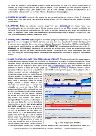 Carta circular das provas da XIX Olimpíada Brasileira de Astronomia e Astronáutica e X Mostra Brasileira de Foguetes
5
as notas, em separado, das questões de Astronomia e Astronáutica e a nota total. Se não for feito assim, o
sistema de computadores lançará zero para os alunos, o que permitirá que eles recebam apenas os
certificados de participantes. Como cada questão vale 1 ponto e sendo 7 questões de Astronomia e 3 de
Astronáutica, estas também são as notas máximas de cada uma destas seções.
16. NÚMERO DE ALUNOS. A escola não precisa ter alunos participando em todos os níveis. O número de
alunos que podem participar é completamente aberto, ou seja, não há número mínimo ou máximo de alunos
participantes.
17. GABARITOS. Todos os gabaritos estarão disponíveis para DOWNLOAD em nossa home page
www.oba.org.br, porém, somente a partir do dia seguinte ao da prova da OBA, ou seja, no sábado, dia
14/05/16. Recomendamos fortemente que não façam a correção das provas sem antes ter o gabarito em
mãos. Já ocorreram casos de escolas inteiras serem desclassificadas porque o professor corrigiu como certa
uma questão respondida de forma errada pelo aluno.
18. CORREÇÃO DAS PROVAS. Todas as provas devem ser corrigidas pelo professor representante da escola, ou
por ele e por seus colegas, convidados por ele para isso, com base no gabarito recebido. Dúvidas quanto
à correção ou ao gabarito devem ser encaminhadas ao Coordenador Nacional da XIX Olimpíada Brasileira
de Astronomia e Astronáutica, por telefone (21 9 8272-3810-TIM), e-mail joaocanalle@gmail.com ou fax (21
2334-0082 ou 21 2258-0586). Lembre-se de que cabe ao professor que corrige as provas atribuir notas
parciais caso a resposta não esteja completamente correta. Confiamos no bom senso do professor para fazer
isso, uma vez que é impossível para nós, prevermos todas as possíveis situações de respostas parcialmente
correta.
19. NOMES E NOTAS DE ALUNOS PARA ESCOLAS COM INTERNET. É fundamental que todas as escolas com
acesso à internet (mesmo que seja de “lan house”, da secretaria de educação etc) façam uso dela para enviar
os nomes e notas dos alunos. Na página www.oba.org.br/extranet use o código e senha da sua escola (caso
tenha perdido ou esquecido pode pedir para oba.secretaria@gmail.com) para acessar a ficha de
cadastro de nomes e notas de alunos. (Vide Fig. 1) Aproveite o acesso e preencha possíveis campos
deixados em branco ou errados na sua ficha de cadastro! É muito importante que as informações na ficha de
cadastro estejam corretas e atualizadas. Na
sequência bastará seguir as instruções nas
páginas abertas. Ao clicar em “cadastro de
alunos” encontrará uma página igual à da
Fig.1. Nela já estarão o nome da escola,
código, cidade e estado. Após a faixa
“cadastre um aluno” está o campo para
digitação do nome do aluno. Nele você
pode digitar tudo em letra maiúscula ou tudo
em letra minúscula (ou até misturar ambos),
pois o software colocará, depois, somente
as iniciais em maiúsculas. Apóstrofos não
são aceitos pelo sistema. Para alterar o
sexo para M (de masculino), basta digitar m
ou seta para baixo. No campo da data de
nascimento use sempre dois dígitos para o
DIA, MÊS e ANO. No campo nível você só
pode usar os números 1, 2, 3, ou 4. No campo
da nota de Astronomia ele não aceita nota
maior do que 7,00 e em Astronáutica ele não
aceita nota maior do que 3,00. O sistema
calcula a nota final automaticamente. Você só
precisa usar o TAB para levar o cursor do
nome para ano/série e sexo e, depois deste,
para a data de nascimento. Dali em diante o
cursor deverá saltar sozinho para o campo seguinte, sempre que o campo estiver completamente preenchido.
Fig. 1 Tela de digitação de notas.
 