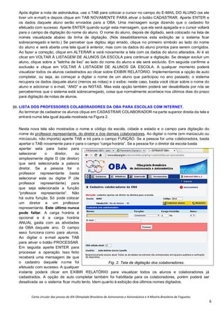 Carta circular das provas da XIX Olimpíada Brasileira de Astronomia e Astronáutica e X Mostra Brasileira de Foguetes
6
Após digitar a nota de astronáutica, use o TAB para colocar o cursor no campo do E-MAIL DO ALUNO (se ele
tiver um e-mail) e depois clique em TAB NOVAMENTE PARA ativar o botão CADASTRAR. Aperte ENTER e
os dados daquele aluno serão enviados para a OBA. Uma mensagem surge dizendo que o cadastro foi
efetuado com sucesso. Aperte ENTER quando surgir esta mensagem, que ela será apagada e o cursor voltará
para o campo de digitação do nome do aluno. O nome do aluno, depois de digitado, será colocado na lista de
nomes visualizada abaixo da linha de digitação. (Nós desabilitaremos esta exibição se o sistema ficar
sobrecarregado e lento.) Se perceber que digitou algo errado, clique no primeiro símbolo ao lado do nome
do aluno e será aberta uma tela igual à anterior, mas com os dados do aluno prontos para serem corrigidos.
Ao fazer a correção, clique em ALTERAR e verá novamente a tela com os dados do aluno alterados. Aí é só
clicar em VOLTAR À LISTAGEM DE ALUNOS DA ESCOLA para continuar a digitação. Se desejar excluir um
aluno, clique sobre a “latinha de lixo” ao lado do nome do aluno e ele será excluído. Em seguida confirme a
exclusão e clique em VOLTAR À LISTAGEM DE ALUNOS DA ESCOLA. A qualquer momento poderá
visualizar todos os alunos cadastrados ao clicar sobre EXIBIR RELATÓRIO. Implementamos a opção de auto
completar, ou seja, ao começar a digitar o nome de um aluno que participou no ano passado, o sistema
recupera os dados daquele aluno (menos as notas) e o exibe; neste caso, basta você clicar sobre o nome do
aluno e adicionar o e-mail, “ANO” e as NOTAS. Mas esta opção também poderá ser desabilitada por nós se
percebermos que o sistema está sobrecarregado, coisa que normalmente acontece nos últimos dias do prazo
para digitação de notas de alunos.
20. LISTA DOS PROFESSORES COLABORADORES DA OBA PARA ESCOLAS COM INTERNET.
Ao terminar de cadastrar os alunos clique em CADASTRAR COLABORADOR na parte superior direita da tela e
entrará numa tela igual àquela mostrada na Figura 2.
Nesta nova tela são mostrados o nome e código da escola, cidade e estado e o campo para digitação do
nome do professor representante, do diretor e dos demais colaboradores. Ao digitar o nome (em maiúsculo ou
minúsculo, não importa) aperte TAB e irá para o campo FUNÇÃO. Se a pessoa for uma colaboradora, basta
apertar o TAB novamente para ir para o campo “carga horária”. Se a pessoa for o diretor da escola basta
apertar seta para baixo para
selecionar o diretor, ou
simplesmente digite D (de diretor)
que será selecionada a palavra
diretor. Se a pessoa for o
professor representante basta
selecionar este ou digitar P (de
professor representante) para
que seja selecionada a função
“professor representante”. Não
há outra função. Só pode colocar
um diretor e um professor
representante. Este último nunca
pode faltar. A carga horária é
opcional e é a carga horária
ANUAL gasta com as atividades
da OBA daquele ano. O campo
sexo funciona como para alunos.
Ao digitar o e-mail aperte TAB
para ativar o botão PROCESSAR.
Em seguida aperte ENTER para
processar a operação. Isso feito
receberá uma mensagem de que
o cadastro daquele nome foi
efetuado com sucesso. A qualquer
instante poderá clicar em EXIBIR RELATÓRIO para visualizar todos os alunos e colaboradores já
cadastrados. A opção de auto completar também foi habilitada para os colaboradores, porém poderá ser
desativada se o sistema ficar muito lento. Idem quanto à exibição dos últimos nomes digitados.
Fig. 2. Tela de digitação dos colaboradores.
 