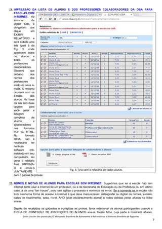 Carta circular das provas da XIX Olimpíada Brasileira de Astronomia e Astronáutica e X Mostra Brasileira de Foguetes
7
21. IMPRESSÃO DA LISTA DE ALUNOS E DOS PROFESSORES COLABORADORES DA OBA PARA
ESCOLAS COM
INTERNET. Ao
terminar de
digitar tudo, é
obrigatório que
clique em
EXIBIR
RELATÓRIO e
será exibida uma
tela igual à da
Fig. 3, onde
aparecem todos
os alunos e
todos os
professores
colaboradores.
Observe que
debaixo dos
nomes dos
professores
estão os seus e-
mails. O mesmo
ocorrerá com os
e-mails dos
alunos. Na base
da tela tem duas
opções para
você gerar a
listagem
completa de
alunos e
colaboradores
nos formatos
PDF ou HTML.
No formato
HTML não é
necessário ter
nenhum
software pré-
instalado em seu
computador. Ao
gerar o relatório
final, IMPRIMA-
O e envie-o
JUNTAMENTE
com o pacote de provas.
22. NOMES E NOTAS DE ALUNOS PARA ESCOLAS SEM INTERNET. Sugerimos que se a escola não tem
internet tente usar a internet de um professor, ou a da Secretaria de Educação ou da Prefeitura, ou em último
caso, a de uma “lan house”, pois isso agiliza o processo e minimiza os erros. Se e somente se a escola não
tiver nenhuma forma de acesso à internet é que deve manuscrever, datilografar ou digitar os nomes, e-mails,
datas de nascimento, sexo, nível, ANO (vide esclarecimento acima) e notas obtidas pelos alunos na ficha
anexa.
Depois de recebidos os gabaritos e corrigidas as provas, favor relacionar os alunos participantes usando a
FICHA DE CONTROLE DE INSCRIÇÕES DE ALUNOS anexa. Nesta ficha, cuja parte é mostrada abaixo,
Fig. 3. Tela com o relatório de todos alunos
 