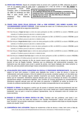 Carta circular das provas da XIX Olimpíada Brasileira de Astronomia e Astronáutica e X Mostra Brasileira de Foguetes
9
24. ENVIO DAS PROVAS. Depois de corrigidas todas as provas com o gabarito da OBA, selecione as provas
com as 10 maiores notas de cada nível e, juntamente com a lista de nomes e notas DE TODOS os
participantes, envie, pelos
Correios, para a Coordenação
da OBA no endereço ao lado.
Não é para enviar para o
endereço: Rua Botucatu,
56/501!!!
25. PRAZO PARA ENVIO PELAS ESCOLAS, COM ou SEM INTERNET, DOS NOMES ALUNOS, DOS
COLABORADORES, NOTAS E PROVAS. A lista impressa de notas e as 10 melhores provas de cada nível
devem ser postadas até as seguintes datas-limite:
11/06 Data final para a Região Sul digitar os nomes dos alunos participantes da OBA e da MOBFOG na extranet e POSTAR o pacote
contendo as 10 melhores provas de cada nível e o relatório de notas.
12/06 Data final para o Centro Oeste digitar os nomes dos alunos participantes da OBA e da MOBFOG na extranet e POSTAR o pacote
contendo as 10 melhores provas de cada nível e o relatório de notas.
13/06 Data final para a Região Nordeste digitar os nomes dos alunos participantes da OBA e da MOBFOG na extranet e POSTAR o pacote
contendo as 10 melhores provas de cada nível e o relatório de notas.
14/06 Data final para a Região Norte digitar os nomes dos alunos participantes da OBA e da MOBFOG na extranet e POSTAR o pacote
contendo as 10 melhores provas de cada nível e o relatório de notas.
15/06 Data final para a Região Sudeste digitar os nomes dos alunos participantes da OBA e da MOBFOG na extranet e POSTAR o pacote
contendo as 10 melhores provas de cada nível e o relatório de notas.
16/06 Data final para o Estado de São Paulo digitar os nomes dos alunos participantes da OBA e da MOBFOG na extranet e POSTAR o
pacote contendo as 10 melhores provas de cada nível e o relatório de notas.
Ou seja, regiões mais distantes do Rio de Janeiro devem postar antes, pois os tempos de correio serão
maiores do que da Região Sudeste. Sabemos que os professores são extremamente ocupados, mas
imploramos que não deixem para enviar o pacote de provas, nem façam digitação das notas somente no
último dia, pois isso poderá sobrecarregar nossos computadores e ocasionar a sua parada.
26. ATUALIZAÇÃO DOS DADOS CADASTRAIS DA ESCOLA E PROFESSOR REPRESENTANTE. Na mesma
página na qual você acessou o módulo para digitação dos nomes e notas de alunos e nomes de
colaboradores você pode acessar a ficha de cadastro da sua escola e atualizar qualquer um dos dados que
lá se encontram. Em hipótese alguma cadastre novamente sua escola. Apenas altere qualquer um dos
dados que for necessário. Solicitamos especial atenção para que os endereços da escola e do professor
representante estejam corretamente digitados, caso contrário os Correios devolverão as correspondências.
Solicitamos especial atenção para que não deixe de preencher o NÚMERO do prédio da escola e da
moradia do professor representante, se este optou por receber correspondências em sua residência.
27. ESQUECI A SENHA. Se esqueceu a senha que dá acesso à extranet (www.oba.org.br/extranet) não tem
problema, pois o sistema da OBA reenvia a senha para o seu e-mail, desde que o mesmo esteja devidamente
cadastrado, mas só para o e-mail do professor representante, mas se necessário entre em contato com
nossa secretaria.
28. ESQUECI O CÓDIGO DA MINHA ESCOLA NA OBA. Também não tem problema, pois basta ir em
www.oba.org.br e uma vez neste site acessar o link “Escolas Participantes”, colocar uma parte do nome
mais “incomum” da sua escola e selecionar o estado e a cidade, que o sistema exibe todas as escolas daquela
cidade com aquele “nome”.
29. CONFERÊNCIA DAS LISTAGENS. Depois de recebermos a lista de alunos e notas, bem como a lista de
Prof. Dr. João Batista Garcia Canalle
XIX OLIMPÍADA BRASILEIRA DE ASTRONOMIA E ASTRONÁUTICA
Instituto de Física – Universidade do Estado do Rio de Janeiro - UERJ
Rua São Francisco Xavier, 524, Sala 3023, Bloco D, Maracanã.
20550-900 Rio de Janeiro – RJ
 