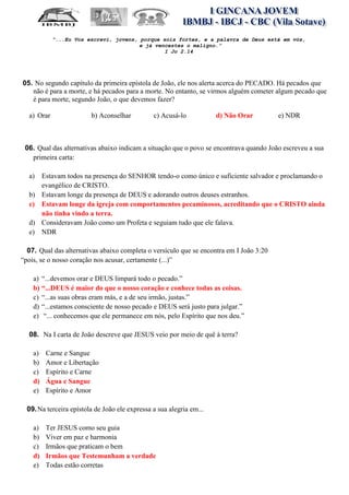 “...Eu Vos escrevi, jovens, porque sois fortes, e a palavra de Deus está em vós,
                                        e já vencestes o maligno.”
                                                I Jo 2.14




05. No segundo capítulo da primeira epístola de João, ele nos alerta acerca do PECADO. Há pecados que
   não é para a morte, e há pecados para a morte. No entanto, se virmos alguém cometer algum pecado que
   é para morte, segundo João, o que devemos fazer?

  a) Orar                b) Aconselhar          c) Acusá-lo           d) Não Orar        e) NDR



 06. Qual das alternativas abaixo indicam a situação que o povo se encontrava quando João escreveu a sua
   primeira carta:

  a) Estavam todos na presença do SENHOR tendo-o como único e suficiente salvador e proclamando o
     evangélico de CRISTO.
  b) Estavam longe da presença de DEUS e adorando outros deuses estranhos.
  c) Estavam longe da igreja com comportamentos pecaminosos, acreditando que o CRISTO ainda
     não tinha vindo a terra.
  d) Consideravam João como um Profeta e seguiam tudo que ele falava.
  e) NDR

  07. Qual das alternativas abaixo completa o versículo que se encontra em I João 3:20
“pois, se o nosso coração nos acusar, certamente (...)”

    a) “...devemos orar e DEUS limpará todo o pecado.”
    b) “...DEUS é maior do que o nosso coração e conhece todas as coisas.
    c) “...as suas obras eram más, e a de seu irmão, justas.”
    d) “...estamos consciente de nosso pecado e DEUS será justo para julgar.”
    e) “... conhecemos que ele permanece em nós, pelo Espírito que nos deu.”

  08. Na I carta de João descreve que JESUS veio por meio de quê à terra?

    a)   Carne e Sangue
    b)   Amor e Libertação
    c)   Espírito e Carne
    d)   Água e Sangue
    e)   Espírito e Amor

  09. Na terceira epístola de João ele expressa a sua alegria em...

    a)   Ter JESUS como seu guia
    b)   Viver em paz e harmonia
    c)   Irmãos que praticam o bem
    d)   Irmãos que Testemunham a verdade
    e)   Todas estão corretas
 