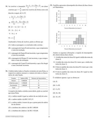 33. O gráfico apresenta o desempenho dos alunos de duas classes
31. Ao resolver a inequação                                   , um aluno
                                                                                    em Matemática.
     concluiu que                e para isso resolveu da forma como está

     descrita a seguir, de I a VI:

        I.


      II.

     III. 2x2 – 3x ≥ 2x2 + 2x – 4

      IV. –3x – 2x ≥ –4

       V. –5x ≥ –4

     VI.

     Analisando a forma de resolver, pode-se afirmar que
     (A) todas as passagens e a conclusão estão corretas.
     (B) a passagem de I para II está incorreta, o que compromete
         o resto da resolução.
     (C) a passagem de II para III está incorreta, o que compromete                 Analise as seguintes afirmações a respeito do desempenho
         o resto da resolução.                                                      dos alunos dessas duas classes.
                                                                                     I. A média das notas da classe B é igual à média das notas da
     (D) a passagem de III para IV está incorreta, o que compro-
                                                                                        classe A.
         mete o resto da resolução.
                                                                                    II. A média das notas da classe B é maior que a média das
     (E) a passagem de V para VI está incorreta, o que o faz chegar                     notas da classe A.
         a uma conclusão incorreta.
                                                                                    III. O desvio padrão das notas da classe B é maior que o das
                                                                                         notas da classe A.
32. A tabela indica todas as funções existentes em uma firma, os                    IV. O desvio padrão das notas da classe B é igual ao das
    respectivos salários mensais e o número de todos os funcio-                         notas da classe A.
    nários de cada função.

             Função            Salário (R$)    Número de funcionários               É verdadeiro apenas o que se afirma em
             Diretor             8.000,00                4
                                                                                    (A) II.
       Chefe de setor            2.500,00                6
         Escriturário            1.000,00                30                         (B) I e III.
              Total                                      40
                                                                                    (C) I e IV.
     A respeito dos dados contidos nessa tabela, pode-se concluir
     que nessa firma                                                                (D) II e III.
     (A) o salário modal é igual ao salário de um chefe de setor.                   (E) II e IV.
     (B) o salário médio é de R$ 3.833,33.
     (C) o salário médio é menor do que a quinta parte do salário
         de um diretor.
     (D) a mediana dos salários é de R$ 1.000,00.
     (E) a mediana dos salários é de R$ 1.925,00.


SEED0902/19-PEBII-Matemática-20-manhã                                      10
 