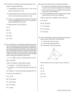 34. Uma moeda vai ser lançada, sucessivamente, algumas vezes.                  36. Seguem três afirmações sobre semelhança de polígonos:
    Analise as seguintes afirmações:                                                I. se os lados de dois triângulos são respectivamente para-
                                                                                       lelos dois a dois, então esses triângulos são semelhantes;
      I. a probabilidade de ocorrer pelo menos 1 cara nos três
                                                                                    II. todos os losangos que têm as medidas das duas diagonais
        primeiros lançamentos é de       .                                              iguais entre si são semelhantes;
     II. a probabilidade de saírem exatamente 2 caras, em qualquer                 III. se dois quadriláteros possuem os lados respectivamente
                                                                                        proporcionais, então eles são semelhantes.
        ordem, nos três primeiros lançamentos, é de         .
                                                                                   Pode-se concluir que é verdadeiro o que se afirma em
    III. mesmo se nos quatro primeiros lançamentos ocorrerem
         4 caras, a probabilidade de sair cara no 5.º lançamento é                 (A) I, II e III.
         igual à probabilidade de sair coroa.
                                                                                   (B) II e III, apenas.
    É verdadeiro apenas o que se afirma em
                                                                                   (C) I e III, apenas.
    (A) II.
                                                                                   (D) I e II, apenas.
    (B) III.
                                                                                   (E) III, apenas.
    (C) I e II.

    (D) I e III.
                                                                               37. Analise as afirmações a respeito da pirâmide representada na
    (E) II e III.                                                                  figura, cuja base ABCD tem a forma quadrada:
                                                                                    I. as arestas CD e AE são reversas;
                                                                                    II. as arestas AB e ED são paralelas;
35. Em certo dia do ano, em uma cidade, a maré alta ocorreu à meia-
    noite. A altura da água no porto dessa cidade é uma função peri-               III. as arestas BC e ED são concorrentes.
    ódica, pois oscila regularmente entre maré alta e maré baixa, ou
    seja, a altura da maré aumenta até atingir um valor máximo (maré
    alta) e vai diminuindo até atingir um valor mínimo (maré baixa),
    para depois aumentar de novo até a maré alta, e assim por diante.
    A altura y, em metros, da maré, nesse dia, no porto da cidade,
    pode ser obtida, aproximadamente, pela fórmula:

                            , sendo t o tempo decorrido, em horas,

    após a meia noite.

    Analise as afirmações a respeito dessa situação:                               Pode-se afirmar que é correto apenas o que se afirma em

      I. no instante t = 3 h a altura da maré é de 2 m.                            (A) I.
     II. no instante t = 6 h ocorreu a maré baixa, cuja altura é de
         0,1 m.                                                                    (B) II.

    III. no instante t = 12 h ocorre maré alta, cuja altura é de 3,9 m.            (C) III.
    É correto o que se afirma em                                                   (D) I e II.
    (A) I, II e III.                                                               (E) I e III.
    (B) II e III, apenas.

    (C) I e III, apenas.

    (D) I e II, apenas.

    (E) I, apenas.

                                                                          11                                        SEED0902/19-PEBII-Matemática-20-manhã
 