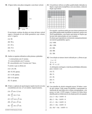 38. A figura indica uma placa retangular e uma haste vertical.         41. Um professor utilizou as malhas quadriculadas indicadas na
                                                                           figura a seguir para exemplificar, com seus alunos, a ideia de
                                                                           fração equivalente.




                                                                           Em seguida, o professor pediu que seus alunos pintassem em
     O movimento contínuo da placa em torno da haste vertical              uma malha quadriculada semelhante às anteriores, porém com
     sugere a formação de um sólido geométrico cujo volume,                50x50 quadradinhos, uma fração equivalente às frações que
     em m3, é igual a                                                      haviam sido representadas em seus exemplos.
                                                                           Os alunos que responderam corretamente a pergunta pintaram
     (A) 90.
                                                                           um total de quadradinhos igual a
     (B) 90 π.                                                             (A) 1 600.
     (C) 45 π.                                                             (B) 1 200.
     (D) 37,5.                                                             (C) 800.
     (E) 37,5 π.                                                           (D) 400.
                                                                           (E) 200.
39. Analise as seguintes afirmativas sobre prismas e pirâmides:
                                                                       42. Com relação ao número inteiro indicado por x, afirma-se que
       I. existe prisma com 21 arestas;
      II. existe pirâmide com 21 arestas;                                    I. x < 13
     III. uma pirâmide com 12 arestas tem 7 faces.                          II. x ≥ –4
                                                                           III. –9 < x ≤ 12
     É correto o que se afirma em
                                                                           As afirmações restringem o total de possibilidades diferentes
     (A) I, II e III.                                                      para o número x em
     (B) II e III, apenas.                                                 (A) 22.

     (C) I e III, apenas.                                                  (B) 21.

     (D) I e II, apenas.                                                   (C) 20.
                                                                           (D) 17.
     (E) II, apenas.
                                                                           (E) 16.

40. O lado e o apótema de um hexágono regular inscrito em uma          43. Uma planilha de cálculo retangular possui 10 linhas a mais
    circunferência de raio   cm medem, respectivamente,                    do que colunas. Cada campo da planilha é representado na
                                                                           intersecção de uma linha com a coluna correspondente, e ela
     (A)         cm e 1,5 cm.                                              possui, no total, 14 859 campos. O número de linhas dessa
                                                                           planilha pode ser obtido através da solução positiva da equação
     (B)          cm e 3 cm.
                                                                           (A) x2 + 10x + 14 859 = 0
     (C) 2         cm e        cm.                                         (B) x2 – 10x – 14 859 = 0
     (D)         cm e         cm.                                          (C) x2 – 10x + 14 859 = 0

     (E)          cm e        cm.                                          (D) x2 + 10x – 14 859 = 0
                                                                           (E) 10x2 + 10x – 14 859 = 0
SEED0902/19-PEBII-Matemática-20-manhã                             12
 