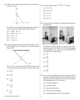 49. A figura indica a representação gráfica de uma função poli-
    nomial do 1.º grau.                                                    51. A média aritmética entre                        é igual a
                                                                               (A) 2.319(1+219).
                                                                               (B) 2.320(1+220).
                                                                               (C) 320(1+220).
                                                                               (D) 319(1+219).
                                                                               (E) 619(1+219).


                                                                           52. A obra indicada na fotografia é do artista plástico brasileiro
                                                                               Cildo Meireles.
     De acordo com as informações disponibilizadas no gráfico, é                                                   A
     correto afirmar que a função representada é dada por
     (A) y = tg(90º – α).x + p
                                                                                                                                    G
     (B) y = tg(90º + α).x + p                                                                                         D

     (C) y = tg α . x + p                                                                                          B       C

     (D) y = tgα . x – p
     (E) y = – tgα . x – p
                                                                                                                       E
                                                                                                                               F
                                        —
50. A figura indica uma mesa de tampo AB (paralelo ao solo),
           — —
    pernas AE e BD, e pivô de fixação em C, que é deslizante ao                Admitindo-se no bloco maciço, que representa uma pessoa
              —
    longo de BD.                                                               sentada na cadeira, AB = DE, BC = EF, BD = DG (diagonais
                                                                               de um quadrado) e AB = 3.DC, então, o volume desse bloco
                                                                               será igual a DG³ multiplicado por

                                                                               (A)      .

                                                                               (B)       .


                                                                               (C)       .

                                          — —
     Se AE = BD = 1 m, e o ângulo entre AE e BD, em graus, mede                (D)       .
     α, então, a altura da mesa em relação ao solo, em metros, será

     (A)               .                                                       (E)       .


     (B)               .                                                   53. O ensino de uma estratégia para trissectar um segmento de reta
                                                                               com régua e compasso, tradicionalmente abordado nos livros
     (C)               .                                                       didáticos no ensino fundamental, necessita que o professor
                                                                               tenha trabalhado antes, com seus alunos,
                                                                               (A) o teorema de Pitágoras.
     (D)               .
                                                                               (B) o teorema de Tales.
                                                                               (C) o teorema das bissetrizes.
     (E)           .                                                           (D) o baricentro de um triângulo.
                                                                               (E) a soma dos ângulos internos de um polígono.

SEED0902/19-PEBII-Matemática-20-manhã                                 14
 
