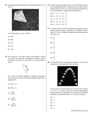 54. As diagonais da pipa indicada na fotografia medem 35 cm e           56. No plano cartesiano representa-se uma circunferência inscrita
    30 cm.                                                                  em um quadrado de lado 8. Sabendo-se que o centro do qua-
                                                                            drado localiza-se em (1,2) e que seus lados são paralelos aos
                                                                            eixos coordenados, a equação da circunferência é
                                                                            (A) (x – 1)2 + (y – 2)2 = 24.
                                                                            (B) (x + 1)2 + (y + 2)2 = 24.
                                                                            (C) (x + 1)2 – (y + 2)2 = 24.
                                                                            (D) (x – 1)2 + (y – 2)2 = 22.
                                                                            (E) (x + 1)2 + (y + 2)2 = 22.

                                                                        57. Um avião desloca-se 637 km pela linha do equador terrestre,
                                                                            sempre à mesma altitude. Adotando-se o diâmetro da Terra
                                                                            como 1,274.107 m, o ângulo correspondente ao deslocamento,
    A área dessa pipa, em cm², é igual a
                                                                            em graus, é de
    (A) 420.
                                                                            (A)    .
    (B) 485.

    (C) 515.                                                                (B)    .

    (D) 525.
                                                                            (C)        .
    (E) 585.

                                                                            (D)        .

55. Por distração, um aluno rasgou um polígono regular
    construído em cartolina, conseguindo recuperar apenas                   (E)        .
    um pedaço, com dois de seus vértices, conforme indica a
    figura.                                                             58. A fotografia indica o lançamento e queda de uma bola de
                                                                            basquete, em um experimento feito no vácuo.




    Se a soma dos ângulos indicados no pedaço recuperado é
    igual a α graus, o número de lados do polígono (antes de ser
    rasgado) era

    (A) 90(n – 2).

    (B) 90(n – 4).
                                                                            O movimento da bola pode ser descrito pela função
                                                                            y = 2 kt² – kt + 1, onde y é a altura (em metros) atingida pela
    (C)        .                                                            bola no instante t (em segundos). Se a altura máxima atingida
                                                                            pela bola no experimento foi de 1,5 m, então, k é igual a
                                                                            (A) –2.
    (D)            .
                                                                            (B) –3.
                                                                            (C) –4.
    (E)            .
                                                                            (D) –5.
                                                                            (E) –6.
                                                                   15                                         SEED0902/19-PEBII-Matemática-20-manhã
 