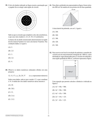 59. O alvo de dardos indicado na figura mostra a pontuação que             61. Para obter a pirâmide reta representada na figura, foram retira-
    o jogador faz ao atingir cada região do círculo.                           dos 800 cm³ de madeira de um prisma reto de base quadrada.




                                                                               A área lateral da pirâmide, em cm², é igual a

                                                                               (A) 240.
     Sabe-se que os círculos que compõem o alvo são concêntricos,              (B) 260.
     e que seus raios medem 2, 4, 6, 8, 10 e 12 centímetros.
                                                                               (C) 300.
     A chance de um dardo arremessado aleatoriamente na região
     do alvo marcar 9 pontos é k vezes a de marcar 10 pontos. Nas              (D) 320.
     condições dadas, k é igual a
                                                                               (E) 360.
     (A) 2.

     (B) 2,5.
                                                                           62. Para reservar um local à circulação de pedestres e manobra de
     (C) 3.                                                                    veículos em um estacionamento retangular de 1 400 m², a área
                                                                               destinada às vagas demarcadas para os veículos foi reduzida a
     (D) 3,5.                                                                  uma região quadrada de 900 m², conforme representa a figura.
     (E) 4.




60. Observe os dados numéricos ordenados obtidos em uma
    pesquisa:

     12, 13, 17, x, y, 26, 29, 37       (x e y representam números)

     Sobre esses dados, sabe-se que a moda é 17, e que a mediana
     é 19. A média dos oito dados numéricos dessa amostra é                    Uma equação que permite calcular a distância x indicada na
                                                                               figura é
     (A) 20.
                                                                               (A) 4x² + 90x = 900.
     (B) 20,5.
                                                                               (B) 4x² + 90x = 500.
     (C) 21.
                                                                               (C) 4x² + 45x = 500.
     (D) 21,4.
                                                                               (D) 2x² + 45x = 125.
     (E) 21,5.
                                                                               (E) 2x² – 45x = 125.




SEED0902/19-PEBII-Matemática-20-manhã                                 16
 