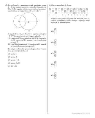 63. Um professor fez a seguinte construção geométrica, em que              64. Observe a sequência de figuras.
    O e M são, respectivamente, os centros das circunferências
    C1 e C2. Em seguida, solicitou que seus alunos apontassem
    características da reta que passa pelos pontos P e T.



                                                                               Supondo que o padrão de regularidade observado nessa se-
                                                                               quência se mantenha, é correto dizer que a figura que ocupa
                                                                               a posição 89 deve ser igual a




                                                                               (A)
    A respeito dessa reta, um aluno fez as seguintes afirmações:
      I. OPT é necessariamente um triângulo retângulo.
     II. o segmento TP é perpendicular ao raio OT da circunferên-
         cia C1, logo, a reta TP é tangente a essa circunferência,
         no ponto T.                                                           (B)
    III. a reta TP é a única tangente à circunferência C1, que pode
         ser construída passando pelo ponto P.
    Em relação às afirmações apresentadas pelo aluno, é correto
    dizer que é (são) verdadeira(s)
    (A) apenas I.                                                              (C)

    (B) apenas II.
    (C) apenas I e II.
    (D) apenas II e III.
                                                                               (D)
    (E) I, II e III.




                                                                               (E)




                                                                      17                                         SEED0902/19-PEBII-Matemática-20-manhã
 