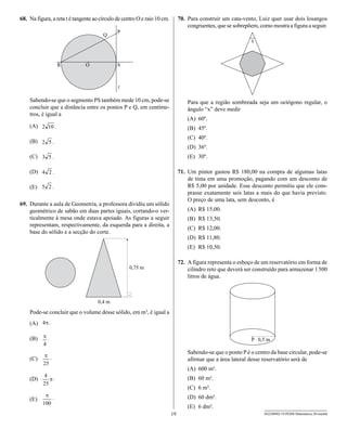 68. Na figura, a reta t é tangente ao círculo de centro O e raio 10 cm.        70. Para construir um cata-vento, Luiz quer usar dois losangos
                                                                                   congruentes, que se sobrepõem, como mostra a figura a seguir.




    Sabendo-se que o segmento PS também mede 10 cm, pode-se                        Para que a região sombreada seja um octógono regular, o
    concluir que a distância entre os pontos P e Q, em centíme-                    ângulo “x” deve medir
    tros, é igual a
                                                                                   (A) 60º.
    (A)                                                                            (B) 45º.
                                                                                   (C) 40º.
    (B)
                                                                                   (D) 36º.
    (C)                                                                            (E) 30º.

    (D)                                                                        71. Um pintor gastou R$ 180,00 na compra de algumas latas
                                                                                   de tinta em uma promoção, pagando com um desconto de
    (E)                                                                            R$ 5,00 por unidade. Esse desconto permitiu que ele com-
                                                                                   prasse exatamente seis latas a mais do que havia previsto.
                                                                                   O preço de uma lata, sem desconto, é
69. Durante a aula de Geometria, a professora dividiu um sólido
    geométrico de sabão em duas partes iguais, cortando-o ver-                     (A) R$ 15,00.
    ticalmente à mesa onde estava apoiado. As figuras a seguir                     (B) R$ 13,50.
    representam, respectivamente, da esquerda para a direita, a
                                                                                   (C) R$ 12,00.
    base do sólido e a secção do corte.
                                                                                   (D) R$ 11,80.
                                                                                   (E) R$ 10,50.

                                                                               72. A figura representa o esboço de um reservatório em forma de
                                                                                   cilindro reto que deverá ser construído para armazenar 1 500
                                                                                   litros de água.




    Pode-se concluir que o volume desse sólido, em m³, é igual a
    (A)

    (B)

                                                                                   Sabendo-se que o ponto P é o centro da base circular, pode-se
    (C)                                                                            afirmar que a área lateral desse reservatório será de
                                                                                   (A) 600 m².
    (D)                                                                            (B) 60 m².
                                                                                   (C) 6 m².
    (E)                                                                            (D) 60 dm².
                                                                                   (E) 6 dm².
                                                                          19                                        SEED0902/19-PEBII-Matemática-20-manhã
 