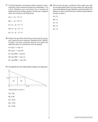 77. Um aluno desenhou um losango no plano cartesiano, locali-              80. Para encerrar um jogo, a professora Clara sugeriu que cada
    zando dois vértices opostos nos pontos de coordenadas (–1,6)               um dos participantes desse um único abraço em cada um dos
    e (0,4). Sabendo-se que esses pontos são os extremos da                    outros participantes do jogo. Sabendo-se que foram dados 153
    diagonal menor do losango, pode-se concluir que a diagonal                 abraços, no total, é correto dizer que o número de participantes
    maior está contida na reta definida por                                    do jogo era igual a

    (A) x + 2y – 24 = 0.                                                       (A) 23.
                                                                               (B) 21.
    (B) x – 2y + 24 = 0.
                                                                               (C) 19.
    (C) 2x – 4y + 21 = 0.
                                                                               (D) 18.
    (D) 2x + 2y + 21 = 0.                                                      (E) 15.

    (E) 2x – 2y – 21 = 0.


78. O banco em que tenho conta oferece uma taxa de 4% ao mês,
    sob o regime de juros compostos. Disponho de R$ 1.000,00.
    O tempo t, em meses, necessário para que esse capital seja
    duplicado, pode ser calculado por meio da equação
    (A) log 2 = t. log 1,4.
    (B) log 2 = t. log 1,04.
    (C) log 1000 = t. log 0,4.
    (D) log 1000 = t. log 1,4.
    (E) log 2000 = t. log 1,04.



79. Os quadrados Q1 e Q2, representados na figura, são congruentes.




    A área de Q1, em cm², é

    (A) 7,84.
    (B) 9,80.
    (C) 10,24.
    (D) 12,96.
    (E) 16,00.




                                                                      21                                          SEED0902/19-PEBII-Matemática-20-manhã
 