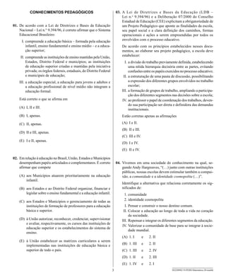 CONHECIMENTOS PEDAGÓGICOS                                      03. A Lei de Diretrizes e Bases da Educação (LDB –
                                                                               Lei n.o 9.394/96) e a Deliberação 07/2000 do Conselho
                                                                               Estadual de Educação (CEE) explicitam a obrigatoriedade de
01. De acordo com a Lei de Diretrizes e Bases da Educação                      um Projeto Pedagógico que aponte as finalidades da escola,
    Nacional – Lei n.° 9.394/96, é correto afirmar que o Sistema               seu papel social e a clara definição dos caminhos, formas
    Educacional Brasileiro:                                                    operacionais e ações a serem empreendidas por todos os
     I. compreende a educação básica – formada pela educação                   envolvidos com o processo educativo.
        infantil, ensino fundamental e ensino médio – e a educa-               De acordo com os princípios estabelecidos nesses docu-
        ção superior;                                                          mentos, ao elaborar seu projeto pedagógico, a escola deve
     II. compreende as instituições de ensino mantidas pela União,             estabelecer:
         Estados, Distrito Federal e municípios; as instituições                 I. a divisão do trabalho previamente definida, estabelecendo
         de educação superior criadas e mantidas pela iniciativa                    uma nítida hierarquia decisória entre as partes, evitando
         privada; os órgãos federais, estaduais, do Distrito Federal                confusões entre os papéis exercidos no processo educativo;
         e municipais de educação;                                              II. a estruturação de uma pauta de discussão, possibilitando
    III. a educação especial, a educação para jovens e adultos e                    a expressão dos diferentes grupos envolvidos no trabalho
         a educação profissional de nível médio não integram a                      escolar;
         educação formal.                                                      III. a formação de grupos de trabalho, ampliando a participa-
                                                                                    ção dos diferentes segmentos nas decisões sobre a escola;
    Está correto o que se afirma em                                            IV. ao professor o papel de coordenação dos trabalhos, deven-
                                                                                    do sua participação ser direta e definidora das demandas
    (A) I, II e III.
                                                                                    institucionais.
    (B) I, apenas.                                                             Estão corretas apenas as afirmações

    (C) II, apenas.                                                            (A) I e II.
                                                                               (B) II e III.
    (D) II e III, apenas.
                                                                               (C) III e IV.
    (E) I e II, apenas.
                                                                               (D) I e IV.
                                                                               (E) II e IV.

02. Em relação à educação no Brasil, União, Estados e Municípios
    desempenham papéis articulados e complementares. É correto             04. Vivemos em uma sociedade do conhecimento na qual, se-
    afirmar que compete                                                        gundo Andy Hargreaves, “(…) junto com outras instituições
                                                                               públicas, nossas escolas devem estimular também a compai-
    (A) aos Municípios atuarem prioritariamente na educação                    xão, a comunidade e a identidade cosmopolita (…)”.
        infantil.
                                                                               Identifique a alternativa que relaciona corretamente os sig-
    (B) aos Estados e ao Distrito Federal organizar, financiar e               nificados de:
        legislar sobre o ensino fundamental e a educação infantil.              1. comunidade
    (C) aos Estados e Municípios o gerenciamento de todas as                    2. identidade cosmopolita
        instituições de formação de professores para a educação                  I. Pensar e construir o nosso destino comum.
        básica e superior.                                                      II. Colocar a educação ao longo de toda a vida no coração
                                                                                    da sociedade.
    (D) à União autorizar, reconhecer, credenciar, supervisionar               III. Repensar e integrar os diferentes segmentos da educação.
        e avaliar, respectivamente, os cursos das instituições de
                                                                               IV. Valorizar a comunidade de base para se integrar à socie-
        educação superior e os estabelecimentos do sistema de
                                                                                    dade mundial.
        ensino.
                                                                               (A) 1. I        e   2. II
    (E) à União estabelecer as matrizes curriculares a serem
        implementadas nas instituições de educação básica e                    (B) 1. III      e   2. II
        superior de todo o país.                                               (C) 1. III      e   2. IV
                                                                               (D) 1. II       e   2. III
                                                                               (E) 1. IV       e   2. I
                                                                       3                                         SEED0902/19-PEBII-Matemática-20-manhã
 