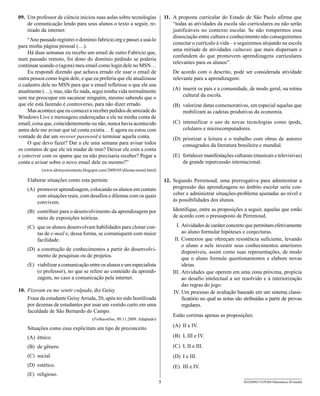 09. Um professor de ciência iniciou suas aulas sobre tecnologias               11. A proposta curricular do Estado de São Paulo afirma que
    de comunicação lendo para seus alunos o texto a seguir, re-                    “todas as atividades da escola são curriculares ou não serão
    tirado da internet:                                                            justificáveis no contexto escolar. Se não rompermos essa
                                                                                   dissociação entre cultura e conhecimento não conseguiremos
    “Ano passado registrei o dominio fabricio.org e passei a usá-lo
                                                                                   conectar o currículo à vida – e seguiremos alojando na escola
para minha página pessoal (…).
                                                                                   uma miríade de atividades culturais que mais dispersam e
    Há duas semanas eu recebo um email de outro Fabricio que,
                                                                                   confundem do que promovem aprendizagens curriculares
num passado remoto, foi dono do domínio pedindo se poderia
                                                                                   relevantes para os alunos”.
continuar usando o (agora) meu email como login dele no MSN…
    Eu respondi dizendo que achava errado ele usar o email de                      De acordo com o descrito, pode ser considerada atividade
outra pessoa como login dele, e que eu preferia que ele atualizasse                relevante para a aprendizagem:
o cadastro dele no MSN para que o email refletisse o que ele usa
atualmente (…), mas, não fiz nada, segui minha vida normalmente                    (A) inserir os pais e a comunidade, de modo geral, na rotina
sem me preocupar em sacanear ninguém, mesmo sabendo que o                              cultural da escola.
que ele está fazendo é controverso, para não dizer errado.                         (B) valorizar datas comemorativas, em especial aquelas que
    Mas acontece que eu comecei a receber pedidos de amizade do                        mobilizam as cadeias produtivas da economia.
Windows Live e mensagens endereçadas a ele na minha conta de
email, coisa que, coincidentemente ou não, nunca havia acontecido                  (C) intensificar o uso de novas tecnologias como ipods,
antes dele me avisar que tal conta existia… E agora eu estou com                       celulares e microcomputadores.
vontade de dar um recover password e terminar aquela conta.                        (D) priorizar a leitura e o trabalho com obras de autores
    O que devo fazer? Dar a ele uma semana para avisar todos                           consagrados da literatura brasileira e mundial.
os contatos de que ele irá mudar de msn? Deixar ele com a conta
e conviver com os spams que eu não precisaria receber? Pegar a                     (E) fortalecer manifestações culturais (musicais e televisivas)
conta e avisar sobre o novo email dele eu mesmo?”                                      de grande repercussão internacional.
           (www.idomyownstunts.blogspot.com/2009/05/dilema-moral.html)

    Elaborar situações como esta permite                                       12. Segundo Perrenoud, uma prerrogativa para administrar a
    (A) promover aprendizagem, colocando os alunos em contato                      progressão das aprendizagens no âmbito escolar seria con-
        com situações reais, com desafios e dilemas com os quais                   ceber e administrar situações-problema ajustadas ao nível e
        convivem.                                                                  às possibilidades dos alunos.

    (B) contribuir para o desenvolvimento da aprendizagem por                      Identifique, entre as proposições a seguir, aquelas que estão
        meio de exposições teóricas.                                               de acordo com o pressuposto de Perrenoud.

    (C) que os alunos desenvolvam habilidades para clonar con-                       I. Atividades de caráter concreto que permitam efetivamente
        tas de e-mail e, dessa forma, se comuniquem com maior                           ao aluno formular hipóteses e conjecturas.
        facilidade.                                                                 II. Contextos que ofereçam resistência suficiente, levando
                                                                                        o aluno a nele investir seus conhecimentos anteriores
    (D) a construção de conhecimentos a partir do desenvolvi-
                                                                                        disponíveis, assim como suas representações, de modo
        mento de pesquisas ou de projetos.
                                                                                        que o aluno formule questionamentos e elabore novas
    (E) viabilizar a comunicação entre os alunos e um especialista                      ideias.
        (o professor), no que se refere ao conteúdo da aprendi-                    III. Atividades que operem em uma zona próxima, propícia
        zagem, no caso a comunicação pela internet.                                     ao desafio intelectual a ser resolvido e à interiorização
                                                                                        das regras do jogo.
10. Fizeram eu me sentir culpada, diz Geisy.                                       IV. Um processo de avaliação baseado em um sistema classi-
    Frase da estudante Geisy Arruda, 20, após ter sido hostilizada                      ficatório no qual as notas são atribuídas a partir de provas
    por dezenas de estudantes por usar um vestido curto em uma                          regulares.
    faculdade de São Bernardo do Campo.
                                                                                   Estão corretas apenas as proposições:
                                     (Folhaonline, 09.11.2009. Adaptado)
                                                                                   (A) II e IV.
    Situações como essa explicitam um tipo de preconceito
    (A) étnico.                                                                    (B) I, III e IV.

    (B) de gênero.                                                                 (C) I, II e III.
    (C) social.                                                                    (D) I e III.
    (D) estético.                                                                  (E) III e IV.
    (E) religioso.
                                                                           5                                          SEED0902/19-PEBII-Matemática-20-manhã
 