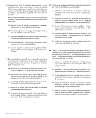 13. Segundo Cesar Coll, “(...) a ênfase quase exclusiva na in-            15. O Sistema de Avaliação de Rendimento Escolar do Estado de
    teração professor-aluno corresponde, ao menos em parte, à                 São Paulo (SARESP) tem como finalidade
    ideia de que as relações que se estabelecem entre os alunos no
    decurso das atividades de aprendizagem têm uma influência                 (A) estabelecer um mecanismo de avaliação interna que
    secundária, quando não indesejável, sobre o rendimento                        permite à escola nortear a condução de seu projeto pe-
    escolar.”                                                                     dagógico.
     Esta descrição corresponde ao que é observado na realidade
                                                                              (B) propiciar às escolas e à Secretaria de Educação um
     de muitas salas de aula e está vinculada a uma concepção de
                                                                                  parâmetro diferente daquele obtido com as avaliações
     ensino que
                                                                                  nacionais (Saeb/Prova Brasil) e internacionais (PISA).
     (A) valoriza a troca de opiniões entre os alunos e a partici-
                                                                              (C) fornecer informações consistentes, periódicas e compa-
         pação destes na construção do conhecimento.
                                                                                  ráveis sobre a situação da escolaridade básica na rede
                                                                                  pública de ensino paulista.
     (B) reconhece o professor com papel de orientação da dinâ-
         mica do trabalho coletivo dos alunos.
                                                                              (D) identificar o nível de aprendizagem dos alunos de cada
                                                                                  série e acompanhar a evolução da escola em relação ao
     (C) reconhece a importância da diversificação de estratégias,
                                                                                  rendimento de seus alunos.
         considerando a heterogeneidade dos alunos.
                                                                              (E) avaliar, por amostragem, escolas estaduais, municipais
     (D) reconhece a escola e a sala de aula como espaços demo-
                                                                                  e particulares do Estado de São Paulo.
         cráticos para o exercício da cidadania.

     (E) valoriza o papel do professor como agente central no
         processo educativo e encarregado de transmitir conhe-            16. O Índice de Desenvolvimento da Educação Básica (Ideb) foi
         cimento.                                                             criado em 2007 e reúne em um único indicador dois conceitos
                                                                              igualmente importantes para a qualidade da educação: fluxo
                                                                              escolar e médias de desempenho nas avaliações. Dessa forma,
                                                                              pode-se concluir que esse índice
14. Há um entendimento atual de que as demandas que recaem
    sobre o professor exigem dele, cada vez mais, um papel de
                                                                              (A) agrega aos resultados de avaliações em larga escala,
    mediação do processo educativo. Esse papel de mediação
                                                                                  como a Prova Brasil e o Saeb, informações obtidas com
    pode ser entendido como
                                                                                  o Censo Escolar.
     (A) a facilitação na comunicação promovida pelo uso cres-
                                                                              (B) possibilita à União monitorar o sistema de ensino no País,
         cente da informática na rotina diária dos estudantes.
                                                                                  porém tem pouca utilidade para Estados e Municípios.
     (B) a predisposição e o preparo para a transmissão de conhe-
                                                                              (C) fornece parâmetro confiável para que umas escolas se
         cimentos que acontece na sala de aula em relação ao uso
                                                                                  posicionem frente a outras em relação ao desempenho
         de equipamentos eletrônicos e de informática.
                                                                                  de seus alunos.
     (C) o esforço para utilizar eficientemente os recursos educa-
                                                                              (D) agrega informações de avaliações de unidades escolares
         cionais que a instituição escolar disponibiliza.
                                                                                  municipais, estaduais, federais e particulares em um
                                                                                  índice único por unidade da federação.
     (D) atitude de se colocar como um facilitador, incentivador
         ou motivador da aprendizagem.
                                                                              (E) segue os mesmos parâmetros de índices internacionais,
                                                                                  o que permite uma análise comparativa dos estudantes
     (E) o conjunto de recursos materiais e não materiais que o
                                                                                  brasileiros em relação a estudantes de outros países.
         professor pode utilizar em qualquer contexto instrucional,
         em contato direto ou indireto com os alunos.




SEED0902/19-PEBII-Matemática-20-manhã                                 6
 
