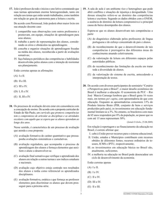 17. João é professor da rede e iniciou o ano letivo constatando que       19. A sala de aula é um ambiente rico e heterogêneo que pode
    suas turmas apresentam enorme heterogeneidade, tanto em                   abrir conflitos e situações de injustiça e desigualdade. Uma
    relação aos temas que estão sendo trabalhados, como também                dessas situações refere-se ao domínio das competências
    em relação ao grau de autonomia para a leitura e escrita.                 leitora e escritora. Segundo os dados obtidos com o ENEM,
                                                                              a ausência do domínio da leitura compreensiva é a principal
    De acordo com Perrenoud, João poderá obter maior êxito em
                                                                              causa do baixo desempenho dos alunos.
    sua atuação docente caso
      I. compartilhe suas observações com outros professores e                Espera-se que os alunos desenvolvam tais competências a
         promovam, em equipe, situações de aprendizagem para                  partir
         seus alunos;                                                         (A) do diagnóstico elaborado pelos professores de língua
     II. trabalhe a partir de representações dos alunos, conside-                 portuguesa e do esforço concentrado de pais e alunos.
         rando os erros e obstáculos na aprendizagem;
                                                                              (B) do reconhecimento de que o desenvolvimento de tais
    III. conceba e organize situações de aprendizagem focadas
                                                                                  competências é prerrogativa das diferentes áreas do
         na média dos alunos, reconhecida a partir de avaliações
                                                                                  conhecimento atuando coletivamente.
         somativas;
    IV. faça balanços periódicos das competências e habilidades               (C) da valorização da leitura em diferentes espaços pelas
         desenvolvidas pelos alunos com a intenção de reorientar                  autoridades públicas.
         seu planejamento.                                                    (D) do reconhecimento das limitações da escola em tratar
    Estão corretas apenas as afirmações                                           toda a diversidade de alunos.

    (A) I e II.                                                               (E) da valorização do sistema de escrita, antecedendo a
                                                                                  interpretação de textos.
    (B) II e III.
    (C) III e IV.                                                         20. De acordo com diversos participantes do seminário “Cenário
                                                                              e Perspectivas para o Brasil”, o maior desafio econômico do
    (D) I, II e IV.                                                           Brasil é melhorar a educação. O economista da PUC – Rio
    (E) II, III e IV.                                                         José Marcio Camargo lembrou que o Brasil gasta 16 vezes
                                                                              mais, em termos per capita, com aposentadoria do que com
                                                                              educação. Enquanto as aposentadorias consomem 13% do
18. Os processos de avaliação devem estar em consonância com                  Produto Interno Bruto (PIB, conjunto de bens e serviços
    a concepção de ensino. De acordo com a proposta curricular do             produzidos pelo país), os investimentos em educação funda-
    Estado de São Paulo, um currículo que promove competências                mental limitam-se a 3%. No entanto, os brasileiros com mais
    tem o compromisso de articular as disciplinas e as atividades             de 65 anos respondem por 8% da população, ao passo que os
    escolares com aquilo que se espera que os alunos aprendam ao              com até 15 anos representam 30%.
    longo dos anos.                                                                                                (Jornal O Globo, 25.08.2009)

    Nesse sentido, é característica de um processo de avaliação               Em relação à reportagem e ao financiamento da educação no
    que atenda a essa proposta:                                               Brasil, é correto afirmar que:
                                                                                I. cabe à União prover recursos para o sistema educacional;
    (A) avaliação formativa de caráter quantitativo que pressu-
                                                                               II. União, estados e Municípios contribuem com recursos
        ponha avaliações sistemáticas e cumulativas.
                                                                                   obtidos de diferentes fontes; recursos ordinários do te-
    (B) avaliação reguladora, que acompanhe o processo de                          souro, ICMS e IPTU, respectivamente;
        aprendizagem dos alunos e forneça elementos que auxi-                 III. os investimentos em educação básica no Brasil são,
        liem o aluno a desenvolver-se.                                             atualmente, suficientes.
                                                                              IV. a melhoria na educação no Brasil pode desencadear um
    (C) avaliação final somativa que verifique o aprendizado dos
                                                                                   ciclo de desenvolvimento da economia.
        alunos em relação a outras turmas e aos índices estaduais
        e nacionais.                                                          Estão corretas apenas
    (D) avaliação cujo objetivo esteja centrado nos resultados                (A) I e II.
        dos alunos e tenha como referencial os aprendizados                   (B) I e IV.
        disciplinares.
                                                                              (C) II e IV.
    (E) avaliação formativa, estática e que forneça ao professor
        elementos para discriminar os alunos que devem pros-                  (D) III e IV.
        seguir para a próxima série.                                          (E) II e III.

                                                                      7                                        SEED0902/19-PEBII-Matemática-20-manhã
 
