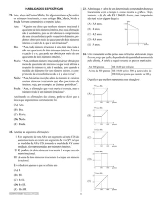 HAbILIDADES ESPECÍFICAS                              23. Admita que o valor de um determinado computador decresça
                                                                             linearmente com o tempo t, como mostra o gráfico. Hoje,
21. Ana, aluna do Ensino Médio, fez algumas observações sobre                instante t = 0, ele vale R$ 1.344,00. Assim, esse computador
    os números irracionais, e suas colegas Bia, Maria, Neide e               não terá valor algum daqui a
    Paula fizeram comentários a respeito delas:
                                                                             (A) 3,8 anos.
     Ana:   “Alguém me disse que nenhum número irracional é
            quociente de dois números inteiros, mas essa afirmação           (B) 4 anos.
            não é verdadeira, pois se dividirmos o comprimento               (C) 4,2 anos.
            de uma circunferência pelo respectivo diâmetro, po-
            demos obter por meio do quociente de dois números                (D) 4,8 anos.
            inteiros o valor de π, que é um irracional”.
                                                                             (E) 5 anos.
     Bia: “Ana, todo número irracional é uma raiz não exata e
            não um quociente de dois números inteiros. A única
            exceção é o π, que pode ser obtido por meio de um            24. Um restaurante cobra pelas suas refeições utilizando preço
            quociente de dois números inteiros.”                             fixo ou preço por quilo, dependendo da quantidade consumida
     Maria: “Ana, nenhum número irracional pode ser obtido por               pelo cliente. A tabela a seguir resume os preços praticados:
            meio de quociente de inteiros e o que você afirma a
            respeito do número π, não é verdade, pois quando a                Até 300 gramas        R$ 10,00 por refeição
            medida do diâmetro for um número inteiro, o com-                  Acima de 300 gramas R$ 10,00 pelos 300 g acrescidos de
            primento da circunferência não o é e vice-versa”.                                     R$ 0,04 por grama que exceder os 300 g.
     Neide: “Ana, há outras exceções além do número π: existem
                                                                             O gráfico que melhor representa essa situação é
            muitos números irracionais que são quocientes de
            inteiros; veja, por exemplo, as dízimas periódicas”.
     Paula: “Ana, a afirmação que você ouviu é correta, mas o
            número π não é um número irracional”.
                                                                             (A)
     Analisando as afirmações das alunas, pode-se dizer que a
     única que argumentou corretamente foi
     (A) Ana.
     (B) Bia.
     (C) Maria.                                                              (B)
     (D) Neide.
     (E) Paula.

22. Analise as seguintes afirmações:
       I. Um segmento de reta AB e um segmento de reta CD são                (C)
          comensuráveis se existir um segmento de reta XY, tal que
          as medidas de AB e CD, tomando a medida de XY como
          unidade, são representadas por números inteiros.
      II. O produto de dois números irracionais é sempre um nú-
          mero irracional.
     III. A soma de dois números irracionais é sempre um número
          irracional.                                                        (D)

     É verdadeiro apenas o que se afirma em
     (A) I.
     (B) III.
     (C) I e II.                                                             (E)
     (D) I e III.
     (E) II e III.
SEED0902/19-PEBII-Matemática-20-manhã                                8
 