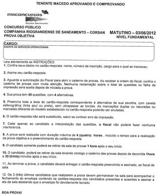 GrupoSOVn"l"Hlto

CONCURSO PUBLICO
COMPANH/A R/OGRANDENSE                DE SANEAMENTO - CORSAN                    MATUTINO - 03/06/2012
PROVA OBJET/VA                                                                       NivEL FUNDAMENTAL

CARGO:
AGENTE DE SERVICOS   OPERACIONAIS




Leia atentamente as INSTRUCOES:
1. Confira seus dad os no cartao-resposta:   nome, numero de inscric;:ao, cargo para 0 qual se inscreveu.




3. Aguarde a autorizac;:ao do Fiscal para abrir 0 caderno de provas. Ao receber a ordem do fiscal, confira 0
caderno de provas com muita atenc;:ao. Nenhuma reclamac;:ao sobre 0 total de quest6es ou falha de
impressao sera aceita depois de iniciada a prova.




5. Preencha toda a area do cartao-resposta correspondente         a
                                                                alternativa de sua escolha, com can eta
esferografica (tinta azul ou preta), sem ultrapassar as bordas. As marcac;:6es duplas ou rasuradas ou
marcadas diferente do modelo estabelecido no cartao-resposta poderao ser anuladas.




7. Cabe apenas ao candidato         a interpretac;:ao das quest6es,   0    fiscal   nao podera fazer nenhuma
interferencia.

8. A prova sera realizada com durac;:ao maxima de 4 (quatro)      horas,     incluido 0 tempo para a realizac;:ao
da prova objetiva e 0 preenchimento do cartao-resposta.



10. 0 candidato podera se retirar da sala levando consigo 0 caderno das provas depois de decorrida 1hora
e 30 (trinta) minutos ap6s 0 seu inicio.

11. Ao terminar a prova, 0 candidato devera entregar 0 cartao-resposta      preenchido e assinado, ao fiscal de
sala.

12. Os 3 (tres) ultimos candidatos que realizarem a prova devem permanecer na sala para acompanhar 0
fechamento do envelope contendo os cart6es-resposta dos candidatos presentes e ausentes e assinar a
ata de sala atestando que 0 envelope foi devidamente lacrado.
 