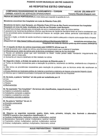 PODERA HAVER MUDAN<;AS UM PRE GABARITO

                                     AS RESPOSTAS ESTAO GRIFADAS
   COMPANHIA RIOGRANDENSE DE SANEAMENTO                                 - CORSAN                        AULAS (55) 9999-9777
   CARGO: AGENTE DE SERVICOS OPERACIONAIS                                                        Tenente Macedo.blogspot.com
PROVA DE LINGUA PORTUGUESALeia textoabaixo
                              0           pararesponder
                                                      asquestoes e 1 a 5.
                                                               d



Moradores do bairro Jose Sampaio, em Ribeirao Preto (313 km de Sao Paulo) encontraram lixo hospitalar
Despejado em area de mata, localizada ao final da rua Vereador Jose Bompani.
No local havia bolsas utilizada para ministragao de soro e medicamentos, alem de outros detritos.
A assessoria de imprensa da prefeitura informou que tecnicos de Vigilancia Saniitaria foram ao local e constataram que
o Iixo encontrado pelos moradores e composto por frascos de solugao para dialise peritonial automatizada de uso
domiciliar.
Segundo 0 6rgao, a divisao de saude recolhera 0 material para destine adequado e depois outra equipe fara a Iimpeza
do local.
(Disponivel em: http://www1.folha.uol.com.br/cotidiano/ribeiraopreto/1      080191 -        moradores-encontram-lixo
                                                   Hospitalar-em-mata-de-ribeirao-preto-sp.shml     acesso 24/04/2012)

01. A respeito do titulo da noticia (manchete) esta CORRETO afirmar que: B
a) Esta de acordo com 0 relato na notfcia, po is tecnicos comprovaram que 0 material e hospitalar.
b) Oiferencia-se do relato da notfcia pois os tecnicos constataram tratar-se de Iixo domiciliar.
c) Revela um problema grave que vem ocorrendo no Brasil: muitos parses estao mandando                              irregularmente   Iixo
hospitalar para 0 nosso pars.
d) Apresenta um resumo detalhado do fato relatado na notfcia.

02. Segundo 0 texto, a divisao de saude do municipio de Ribeirao preto: C
a) Tomou as decisoes necessarias para a resolugao do problema, recolhendo os detritos, analisando-os e limpando 0
local.
b) Nao tomou as providencias necessarias para resolugao do problema, po is os tecnicos ainda nao recolheram os
materiais.
c) Enviou tecnicos ao local para analise do material e recolhera 0 material e s6 depois uma eguipe Iimpara 0 local.
d) informou que 0 material encontrado e composto de frascos para dialise de uso hospitalar

03. No texto, a palavra "detritos"      56 nao pode ser substituida          por: D
a) Lixo
b) Residuos
c) Restos
d) Medicamentos

04. Na expressao "Iixo hospitalar".       as termos sac classificados,            respectivamente,      como: D
a) Adjetivo e substantivo abstrato
b) Substantivo composto e adjetivo
c) Adjetivo e substantivo concreto
d) Substantivo concreto e adjetivo

05. Na palavra "detritos"     ha urn: A
a) Encontro consonantal
b) Oigrafo
c) Hiato
d) Oitongo

06. Observe os seguintes numerais: quatro, triplo,                   meio,       primeiro,   6ctuplo,   dez. Assinale   a alternativa
CORRETA quanto a sua respectiva classifica~ao: A
a) Cardinal, multiplicativo, fracionario, ordinal, multiplicativo,   cardinal
b) Multiplicativo, fracionario, ordinal, multiplicativo, cardinal,   cardinal
c) Fracionario, ordinal, multiplicativo, cardinal, multiplicativo,    cardinal
d) Ordinal, multiplicativo, cardinal, multiplicativo, fracionario,   ordinal


                                      AULAS PREPARATORIAS- TENENTE MACEDO
                                                                 02
 