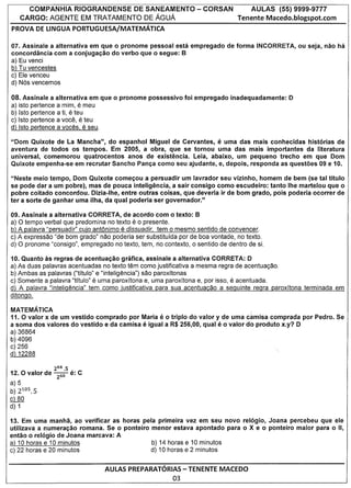 COMPANHIA RIOGRANDENSE DE SANEAMENTO                                - CORSAN           AULAS        (55) 9999-9777
     CARGO: AGENTE EM TRA TAMENTO DE AGUA                                                 Tenente Macedo.blogspot.com
PROVA DE LINGUA PORTUGUESA/MATEMATICA

07. Assinale a alternativa em que 0 pronome pessoal esta empregado                     de forma INCORRETA,       au seja, nao   ha
concordancia com a conjugacao do verba que 0 segue: B
a) Eu venci
b) Tu vencestes
c) Ele venceu
d) Nos vencemos

08. Assinale a     alternativa em que   0   pronome       possessive   foi empregado    inadequadamente:     0
a) isto pertence   a mim, e meu
b) Isto pertence       e
                   a ti, teu
c) Isto pertence   a voce, e teu
d) Isto pertence   a voces, e  seu.

"Dom Quixote de La Mancha", do espanhol Miguel de Cervantes,                      e
                                                                   uma das mais conhecidas   hist6rias de
aventura de todos os tempos. Em 2005, a obra, que se tornou uma das mais importantes        da literatura
universal, comemorou  quatrocentos  anos de existencia. Leia, abaixo, urn pequeno trecho em que Dom
Quixote empenha-se em recrutar Sancho Panca como seu ajudante, e, depois, responda as questoes 09 e 10.

"Neste meio tempo, Dom          Quixote comecou a persuadir urn lavrador seu vizinho, homem de bem (se tal titulo
se pode dar a urn pobre),       mas de pouca inteligencia, a sair consigo como escudeiro: tanto Ihe martelou que 0
pobre coitado concordou.         Dizia-Ihe, entre outras coisas, que deveria ir de born grado, po is poderia ocorrer de
ter a sorte de ganhar uma       ilha, da qual poderia ser governador."

09. Assinale a alternativa CORRET A, de acordo com 0 texto: B
                                               e
a) 0 tempo verbal que predomina no texto 0 presente.
b) A palavra "persuadir" cujo ant6nimo e dissuadir, tem 0 mesmo sentido de convencer.
c) A expressao "de bom grado" nao poderia ser substitufda por de boa vontade, no texto.
d) 0 pronome "consigo", empregado no texto, tem, no contexto, 0 sentido de dentro de si.

10. Quanto as regras de acentuacao grafica, assinale a alternativa CORRETA: 0
a) As duas palavras acentuadas no texto tem como justificativa a mesma regra de acentua<;ao.
b) Ambas as palavras ("titulo" e "inteligencia") SaD paroxftonas
c) Somente a palavra "tftulo" e uma paroxftona e, uma paroxftona e, por isso, e acentuada.
d) A palavra "inteligencia" tem como justificativa para sua acentuacao a seguinte regra paroxftona terminada em
ditongo.

MATEMATICA
11. 0 valor x de urn vestido comprado por Maria               e
                                                  0 triplo do valor y de uma camisa com prada por Pedro. Se
a soma dos valores do vestido e da camisa             e
                                            igual a R$ 256,00, qual               e
                                                                      0 valor do produto x.y? 0
a) 36864
b) 4096
c) 256
d) 12288

               264.5 ,
12. 0 valor de ~     e: C
a) 5
b) 2105.5
c)   80
d) 1

13. Em uma manha, ao verificar as horas pela primeira vez em seu novo rel6gio, Joana percebeu que ele
utilizava a numerac;ao romana. Se 0 ponteiro menor estava apontado para 0 X e 0 ponteiro maior para 0 II,
entao 0 rel6gio de Joana marcava: A
a) 10 horas e 10 minutos                     b) 14 horas e 10 minutos
c) 22 horas e 20 minutos                     d) 10 horas e 2 minutos


                                     AULAS PREPARATORIAS - TENENTE MACEDO
                                                                  03
 
