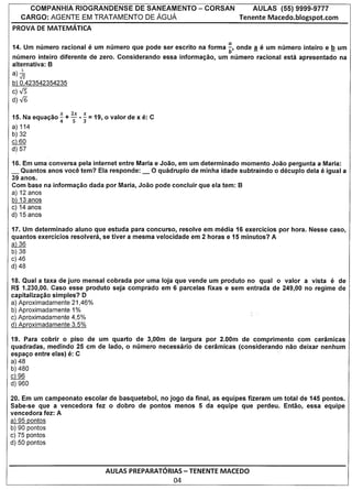 COMPANHIA RIOGRANDENSE DE SANEAMENTO                   - CORSAN          AULAS    (55) 9999-9777
     CARGO: AGENTE EM TRATAMENTO DE AGUA                                    Tenente Macedo.blogspot.com
PROVA DE MATEMATICA

14. Um numero racional e um numero que pode ser escrito na forma ~, on de ! e um numero inteiro e         .!! um
numero inteiro diferente de zero. Considerando     essa informacao,   um numero racional esta apresentado    na
alternativa: B
      1
a)-.J2
b) 0,423542354235
c)-..J5
d)V6

15. Na equacao ~ +   2; -~ = 0
                          19,    valor de x e: C
a) 114
b) 32
c)   60
d) 57

16. Em uma conversa pela internet entre Maria e Joao, em um determinado momenta Joao pergunta a Maria:
_ Quantos anos voce tem? Ela responde: _ 0 quadruple de minha idade subtraindo 0 decuplo dela e igual a
39 anos.
Com base na informacao dada por Maria, Joao pode concluir que ela tem: B
a) 12 anos
b) 13 anos
c) 14 anos
d) 15 anos

17. Um determinado aluno que estuda para concurso, resolve em media 16 exercicios por hora. Nesse caso,
quantos exercicios resolvera, se tiver a mesma velocidade em 2 horas e 15 minutos? A
a) 36
b) 38
c) 46
d)48

18. Qual a taxa de juro mensal cobrada por uma loja que vende um produto no qual 0 valor a vista e de
R$ 1.230,00. Caso esse produto seja comprado em 6 parcelas fixas e sem entrada de 249,00 no regime de
capitalizacao simples? D
a) Aproximadamente 21,46%
b) Aproximadamente 1%
c) Aproximadamente 4,5%
d) Aproximadamente 3,5%

19. Para cobrir 0 piso de urn quarto de 3,OOm de largura par 2.00m de comprimento com ceramlcas
quadradas, medindo 25 cm de lade, 0 numero necessario de ceramicas (considerando nao deixar nenhum
espaco entre elas) e: C                                                         .
a) 48
b) 480
c)   96
d) 960

20. Em um campeonato escolar de basquetebol, no jogo da final, as equipes fizeram um total de 145 pontos.
Sabe-se que a vencedora fez 0 dobro de pontos menos 5 da equipe que perdeu. Entao, essa equipe
vencedora fez: A
a) 95 pontos
b) 90 pontos
c) 75 pontos
d) 50 pontos



                                AULAS PREPARATORIAS- TENENTE MACEDO
                                                      04
 
