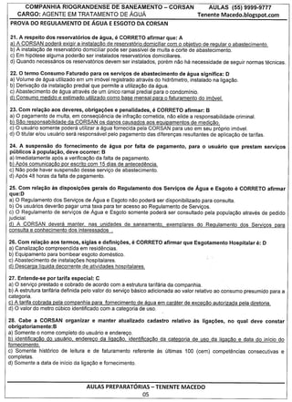 COMPANHIA       RIOGRANDENSE          DE SANEAMENTO           - CORSAN             AULAS     (55) 9999-9777
   CARGO:     AGENTE     EM TRATAMENTO           DE AGUA                          Tenente Macedo.blogspot.com
PROVA DO REGULAMENTO DE AGUA E ESGOTO DA CORSAN

21. A respeito dos reservatorios de agua,    e   CORRETO afirmar que: A
a) A CORSAN poden3 exigir a instalacao de reservatorio domiciliar com 0 objetivo de regular 0 abastecimento.
b) A instalac;ao de reservatorio domiciliar pode ser passivel de multa e corte de abastecimento.
c) Em hipotese alguma poderao ser instalados reservatorios domiciliares.
d) Quando necessarios os reservatorios devem ser instalados, porem nao ha necessidade de seguir normas tecnicas.

22. 0 termo Consumo Faturado para os servicos de abastecimento de agua significa: D
a) Volume de agua utilizado em um imovel registrado atraves do hidr6metro, instalado na ligaC;ao.
b) Derivac;ao da instalaC;ao predial que permite a utilizac;ao da agua.
c) Abastecimento de agua atraves de um unico ramal predial para 0 condominio.
d) Consumo medido e estimado utilizado como base mensa 1para 0 faturamento do imovel.

23. Com relacao aos deveres, obrigacoes e penalidades,          e
                                                              CORRETO afirmar: 8
a) 0 pagamento de multa, em conseqOencia de infrac;ao cometida, nao elide a responsabilidade criminal.
b) Sao responsabilidade da CORSAN os danos causados aos eguipamentos de medicao.
c) 0 usuario somente podera utilizar a agua fornecida pela CORSAN para uso em seu proprio imovel.
d) 0 titular e/ou usuario sera responsavel pelo pagamento das diferenc;as resultantes de aplicac;ao de tarifas.

24. A suspensao do fornecimento        de agua por falta de pagamento,        para   0   usuario   que prestam servicos
publicos a populacao, deve ocorrer: 8
a) Imediatamente apos a verificac;ao da falta de pagamento.
b) Apos comunicacao por escrito com 15 dias de antecedencia.
c) Nao pode haver suspensao desse servic;o de abastecimento.
d) Apos 48 horas da falta de pagamento.

25. Com relacao as disposicoes gerais do Regulamento dos Servicos de Agua e Esgoto                   e
                                                                                              CORRETO afirmar
 que:D
a) 0 Regulamento dos Servic;os de Agua e Esgoto nao podera ser disponibilizado para consulta.
 b) Os usuarios deverao pagar uma taxa para ter aces so ao Regulamento de Servic;os.
c) 0 Regulamento de servic;os de Agua e Esgoto somente podera ser consultado pela populac;ao atraves de pedido
judicial.
d) A CORSAN devera manter, nas unidades de saneamento, exemplares do Regulamento dos Servicos para
consulta e conhecimento dos interessados .

26. Com relacao aos termos, siglas e definicoes,     e CORRETO afirmar que Esgotamento             Hospitalar   e: D
a) Canalizac;ao compreendida em residencias.
b) Equipamento para bombear esgoto domestico.
c) Abastecimento de instalac;oes hospitalares.
d) Descarga Iiguida decorrente de atividades hospitalares.

27. Entende-se por tarifa especial: C
a) 0 servic;o prestado e cobrado de acordo com a estrutura tarifaria da companhia.
b) A estrutura tarifaria definida pelo valor do servic;o basico adicionada ao valor relativo ao consumo presumido para a
categoria.
c) A tarifa cobrada pela companhia para fornecimento de agua em carater de excecao autorizada pela diretoria.
d) 0 valor do metro cubico identificado com a categoria de uso.

28. Cabe a CORSAN organizar e manter atualizado cadastro relativo as ligacoes, no qual deve constar
obrigatoriamente: 8
a) Somente 0 nome completo do usuario e enderec;o.
b) identificacao do usuario, endereco da ligacao, identificacao da categoria de uso da ligacao e data do infcio do
fornecimento.
c) Somente historico de leitura e de faturamento referente as ultimas 100 (cem) competencias consecutivas e
completas.
d) Somente a data de inicio da ligac;ao e fornecimento.




                                  AULAS PREPARATORIAS - TENENTE MACEDO
                                                           05
 