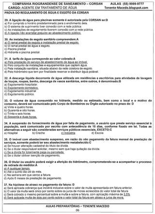 COMPANHIA RIOGRANDENSE DE SANEAMENTO                          - CORSAN             AULAS       (55) 9999-9777
   CARGO: AGENTE EM TRATAMENTO DE AGUA                                              Tenente Macedo.blogspot.com
PROVA DO REGULAMENTO DE AGUA E ESGOTO DA CORSAN

29. A ligacao de agua para piscinas somente       eautorizada pela CORSAN se:D
a) For cumprido 0 horario predeterminado para 0 enchimento dela.
b) 0 sistema de suprimento tiver conexao com a rede publica.
e) As instala<;oes de esgotamento tiverem conexao com a rede pUblica.
d) A ligacao nao acarretar preiulzo ao abastecimento publico.

30. As instalacoes de esgoto sanitario compreendem:A
a) 0 ramal predial de esgoto e instalacao predial de esgoto.
b) 0 ramal predial de agua e esgoto.
c) Piscina predial
d) Hidrante e piscina predial.

31. A tarifa de agua corresponde ao valor cobrado:A
a) Pela prestacao do servico de abastecimento de agua ao imovel.
b) Pelo conjunto de instala<;oes e equipamentos que captem agua.
c) Pela instala<;ao sanitaria, situada abaixo da rede coletora de esgoto.
d) Pelo hidr6metro que tem por finalidade reservar e distribuir agua potavel.

32. A descarga Iiquida decorrente de agua utilizada em residencias e escritorios para atividades               de lavagem
de loucas, roupas, banho, descarga de vasos sanitarios, entre outros,           e
                                                                      denominado:B
a) Esgotamento hospitalar.
b) Esgotamento domestico.
c) Esgotamento industrial
d) Esgotamento publico.

33. 0 volume de agua consumido    no hidrante, medido ou estimado, bem como 0 local e 0 motivo                           do
consumo, devera ser comunicado pelo Corpo de Bombeiros ou 6rgao autorizado no prazo de: 0
a) Vinte e quatro horas.
b) Quarenta e oito horas.
c) Trinta e seis horas.
d) Sessenta e duas horas.

34. A suspensao do fornecimento de agua por falta de pagamento, a usuario que preste servico essencial it
populacao, sera comunicado por escrito com antecedencia de 15 dias, conforme fixado em lei. Todas as
alternativas a seguir sac consideradas servicos publicos essenciais, EXCETO:C
a) Hospital           b) Creche            c) Industria          d) Escola

35. 0 imovel com abastecimento suspenso, em razao do nao pagamento                  da fatura    mensal de prestacao de
servicos, somente podera ter seu abastecimento restabelecido:C
a) Se houver altera<;ao cadastral do titulo da dfvida.
b) Se 0 titular responsavel solicitar, mesmo sem que haja quita<;ao da dfvida.
c) Se a dfvida for totalmente paga ou parcelada.
d) Se 0 titular obtiver isen<;ao de pagamento,

36. 0 titular ou usuario podera exigir a afericao do hidrometro, comprometendo-se               a acompanhar   0   processo
de retirada do medidor.A
a) A qualquer tempo.
b) Ate 0 quinto dia util do meso
c) Na semana em que vence a fatura.
d) Apos 6 meses de presta<;ao de pagamento.

37. Na hipotese de atraso no pagamento da fatura: 0
a) Sera aplicada cobran<;a que incidira inclusive sobre 0 valor de multa apresentada em fatura anterior.
b) 0 valor da multa sera cinco por cento sobre os juros de moras acrescidos do valor total da fatura
c) Sera cobrado 0 mesmo percentual sobre a multa e sobre a fatura, com aplica<;ao maxima de 3,5%
d) Sera aplicada multa de dois por cento sobre 0 valor total da fatura em atraso e juros de mora.


                                  AULAS PREPARATORIAS - TENENTE MACEDO
                                                          06
 