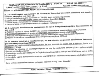 COMPANHIA RIOGRANDENSE DE SANEAMENTO                    - CORSAN          AULAS    (55) 9999-9777
   CARGO: AGENTE EM TRATAMENTO DE AGUA                                    Tenente Macedo.blogspot.com
PROVA DO REGULAMENTO         DE AGUA E ESGOTO DA CORSAN

38. A CORSAN devera, nos municipios de sua atuac;ao, desenvolver em carater permanente          e de maneira
adequada, campanhas com vistas a:B
a) Divulgar os direitos e deveres especfficos da CORSAN, assim como seu regulamento.
b) Orientar sobre a utilizacao racional e forma de combater 0 desperdfcio de agua.
c) Orientar sabre a manutengao das unidades de funcionamento.
d) Divulgar a tabela com os valores dos servigos cobraveis e multas aplicaveis.

39. A implantac;ao dos sistemas de abastecimento de agua e de esgotamento sanitario do parcelamento        do
solo sera:B
a) Realizada segundo as normas da ABNT, nao havendo necessidade de apresentagao de projeto urbanfstico.
b) Custeada pelo interessado, de acordo com os projetos previamente aprovados pela CORSAN.
c) Analisada pelo 6rgao Ambiental do Estado e custeada pel a CORSAN, segundo anteprojeto referendado.
d) Alterada no decurso da execugao das obras, sem previa aprovag80 da CORSAN.

40. Os despejos industriais e hospitalares que, por sua natureza, nao puderem ser coletados diretamente
pela rede de esgotamento sanitario:B
a) Deverao ser tratados previamente pelo usuario, as suas expensas, de acordo com a legislacao vigente e as
normas da CORSAN.
b) Deverao ser coletados em canalizagao separada da rede de esgotamento sanitario publica, conforme projeto
aprovado pelo 6rgao Ambiental.
c) Deverao ter projetos aprovados junto ao 6rgao Ambiental responsavel para que a CORSAN arque com os custos
do tratamento.
d) Deverao ter 0 ponto de langamento fiscalizado pela CORSAN e 0 tratamento sera costeado pelo 6rgao Ambiental
competente.




                               AULAS PREPARATORIAS - TENENTE MACEDO
                                                     07
 