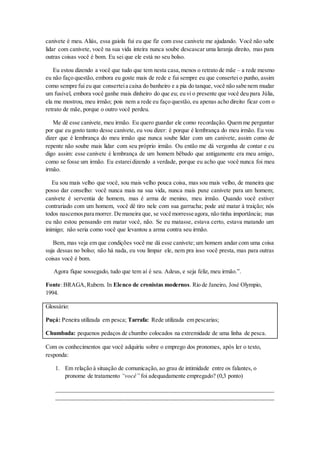 canivete é meu. Aliás, essa gaiola fui eu que fiz com esse canivete me ajudando. Você não sabe
lidar com canivete, você na sua vida inteira nunca soube descascar uma laranja direito, mas para
outras coisas você é bom. Eu sei que ele está no seu bolso.
Eu estou dizendo a você que tudo que tem nesta casa,menos o retrato de mãe – a rede mesmo
eu não faço questão, embora eu goste mais de rede e fui sempre eu que consertei o punho, assim
como sempre fui eu que conserteia caixa do banheiro e a pia do tanque, você não sabe nem mudar
um fusível, embora você ganhe mais dinheiro do que eu; eu vi o presente que você deu para Júlia,
ela me mostrou, meu irmão; pois nem a rede eu faço questão, eu apenas acho direito ficar com o
retrato de mãe, porque o outro você perdeu.
Me dê esse canivete, meu irmão. Eu quero guardar ele como recordação. Quem me perguntar
por que eu gosto tanto desse canivete, eu vou dizer: é porque é lembrança do meu irmão. Eu vou
dizer que é lembrança do meu irmão que nunca soube lidar com um canivete, assim como de
repente não soube mais lidar com seu próprio irmão. Ou então me dá vergonha de contar e eu
digo assim: esse canivete é lembrança de um homem bêbado que antigamente era meu amigo,
como se fosse um irmão. Eu estareidizendo a verdade, porque eu acho que você nunca foi meu
irmão.
Eu sou mais velho que você, sou mais velho pouca coisa, mas sou mais velho, de maneira que
posso dar conselho: você nunca mais na sua vida, nunca mais puxe canivete para um homem;
canivete é serventia de homem, mas é arma de menino, meu irmão. Quando você estiver
contrariado com um homem, você dê tiro nele com sua garrucha; pode até matar à traição; nós
todos nascemospara morrer. De maneira que, se você morresse agora, não tinha importância; mas
eu não estou pensando em matar você, não. Se eu matasse, estava certo, estava matando um
inimigo; não seria como você que levantou a arma contra seu irmão.
Bem, mas veja em que condições você me dá esse canivete; um homem andar com uma coisa
suja dessas no bolso; não há nada, eu vou limpar ele, nem pra isso você presta, mas para outras
coisas você é bom.
Agora fique sossegado, tudo que tem aí é seu. Adeus, e seja feliz, meu irmão.”.
Fonte:BRAGA,Rubem. In Elenco de cronistas modernos. Rio de Janeiro, José Olympio,
1994.
Glossário:
Puçá: Peneira utilizada em pesca; Tarrafa: Rede utilizada em pescarias;
Chumbada: pequenos pedaços de chumbo colocados na extremidade de uma linha de pesca.
Com os conhecimentos que você adquiriu sobre o emprego dos pronomes, após ler o texto,
responda:
1. Em relação à situação de comunicação, ao grau de intimidade entre os falantes, o
pronome de tratamento “você” foi adequadamente empregado? (0,3 ponto)
__________________________________________________________________________
__________________________________________________________________________
 