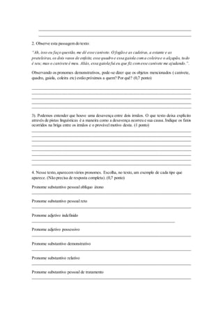__________________________________________________________________________
__________________________________________________________________________
2. Observe esta passagem do texto:
“Ah, isso eu faço questão, me dê esse canivete. O fogão e as cadeiras, a estante e as
prateleiras, os dois vasos de enfeite, esse quadro e essa gaiola coma coleira e o alçapão, tudo
é seu; mas o canivete é meu. Aliás, essa gaiola fui eu que fiz comesse canivete me ajudando.”.
Observando os pronomes demonstrativos, pode-se dizer que os objetos mencionados ( canivete,
quadro, gaiola, coleira etc) estão próximos a quem? Por quê? (0,7 ponto)
_____________________________________________________________________________
_____________________________________________________________________________
_____________________________________________________________________________
_____________________________________________________________________________
_____________________________________________________________________________
3). Podemos entender que houve uma desavença entre dois irmãos. O que texto deixa explícito
através de pistas linguísticas é a maneira como a desavença ocorreu e sua causa. Indique os fatos
ocorridos na briga entre os irmãos e o provável motivo desta. (1 ponto)
_____________________________________________________________________________
_____________________________________________________________________________
_____________________________________________________________________________
_____________________________________________________________________________
_____________________________________________________________________________
_____________________________________________________________________________
_____________________________________________________________________________
_____________________________________________________________________________
4. Nesse texto,aparecem vários pronomes. Escolha, no texto, um exemplo de cada tipo que
aparece. (Não precisa de resposta completa). (0,7 ponto)
Pronome substantivo pessoal oblíquo átono
_____________________________________________________________________________
Pronome substantivo pessoal reto
_____________________________________________________________________________
Pronome adjetivo indefinido
_____________________________________________________________________
Pronome adjetivo possessivo
_____________________________________________________________________________
Pronome substantivo demonstrativo
_____________________________________________________________________________
Pronome substantivo relativo
_____________________________________________________________________________
Pronome substantivo pessoal de tratamento
_____________________________________________________________________________
 