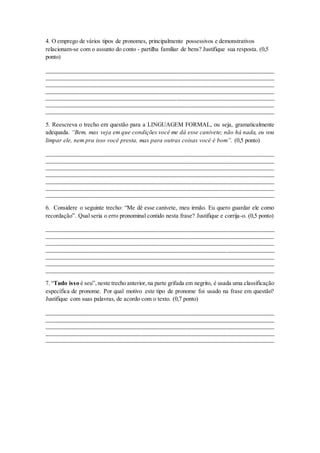 4. O emprego de vários tipos de pronomes, principalmente possessivos e demonstrativos
relacionam-se com o assunto do conto - partilha familiar de bens? Justifique sua resposta. (0,5
ponto)
_____________________________________________________________________________
_____________________________________________________________________________
_____________________________________________________________________________
_____________________________________________________________________________
_____________________________________________________________________________
_____________________________________________________________________________
_____________________________________________________________________________
5. Reescreva o trecho em questão para a LINGUAGEM FORMAL, ou seja, gramaticalmente
adequada. “Bem, mas veja em que condições você me dá esse canivete; não há nada, eu vou
limpar ele, nem pra isso você presta, mas para outras coisas você é bom”. (0,5 ponto)
_____________________________________________________________________________
_____________________________________________________________________________
_____________________________________________________________________________
_____________________________________________________________________________
_____________________________________________________________________________
_____________________________________________________________________________
_____________________________________________________________________________
6. Considere o seguinte trecho: “Me dê esse canivete, meu irmão. Eu quero guardar ele como
recordação”. Qual seria o erro pronominal contido nesta frase? Justifique e corrija-o. (0,5 ponto)
_____________________________________________________________________________
_____________________________________________________________________________
_____________________________________________________________________________
_____________________________________________________________________________
_____________________________________________________________________________
_____________________________________________________________________________
_____________________________________________________________________________
7. “Tudo isso é seu”,neste trecho anterior,na parte grifada em negrito, é usada uma classificação
específica de pronome. Por qual motivo este tipo de pronome foi usado na frase em questão?
Justifique com suas palavras, de acordo com o texto. (0,7 ponto)
_____________________________________________________________________________
_____________________________________________________________________________
_____________________________________________________________________________
_____________________________________________________________________________
_____________________________________________________________________________
 