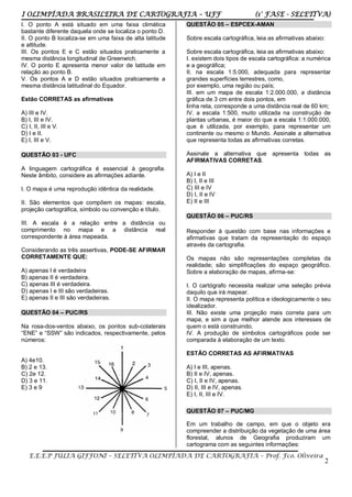 I OLIMPÍADA BRASILEIRA DE CARTOGRAFIA – UFF (1° FASE - SELETIVA)
E.E.E.P JÚLIA GIFFONI – SELETIVA OLIMPÍADA DE CARTOGRAFIA – Prof. Fco. Oliveira
2
I. O ponto A está situado em uma faixa climática
bastante diferente daquela onde se localiza o ponto D.
II. O ponto B localiza-se em uma faixa de alta latitude
e altitude.
III. Os pontos E e C estão situados praticamente a
mesma distância longitudinal de Greenwich.
IV. O ponto E apresenta menor valor de latitude em
relação ao ponto B.
V. Os pontos A e D estão situados praticamente a
mesma distância latitudinal do Equador.
Estão CORRETAS as afirmativas
A) III e IV.
B) I, III e IV.
C) I, II, III e V.
D) I e II.
E) I, III e V.
QUESTÃO 03 - UFC
A linguagem cartográfica é essencial à geografia.
Neste âmbito, considere as afirmações adiante.
I. O mapa é uma reprodução idêntica da realidade.
II. São elementos que compõem os mapas: escala,
projeção cartográfica, símbolo ou convenção e título.
III. A escala é a relação entre a distância ou
comprimento no mapa e a distância real
correspondente à área mapeada.
Considerando as três assertivas, PODE-SE AFIRMAR
CORRETAMENTE QUE:
A) apenas I é verdadeira
B) apenas II é verdadeira.
C) apenas III é verdadeira.
D) apenas I e III são verdadeiras.
E) apenas II e III são verdadeiras.
QUESTÃO 04 – PUC/RS
Na rosa-dos-ventos abaixo, os pontos sub-colaterais
“ENE” e “SSW” são indicados, respectivamente, pelos
números:
A) 4e10.
B) 2 e 13.
C) 2e 12.
D) 3 e 11.
E) 3 e 9
QUESTÃO 05 – ESPCEX-AMAN
Sobre escala cartográfica, leia as afirmativas abaixo:
Sobre escala cartográfica, leia as afirmativas abaixo:
I. existem dois tipos de escala cartográfica: a numérica
e a geográfica;
II. na escala 1:5.000, adequada para representar
grandes superfícies terrestres, como,
por exemplo, uma região ou país;
III. em um mapa de escala 1:2.000.000, a distância
gráfica de 3 cm entre dois pontos, em
linha reta, corresponde a uma distância real de 60 km;
IV. a escala 1:500, muito utilizada na construção de
plantas urbanas, é maior do que a escala 1:1.000.000,
que é utilizada, por exemplo, para representar um
continente ou mesmo o Mundo. Assinale a alternativa
que representa todas as afirmativas corretas.
Assinale a alternativa que apresenta todas as
AFIRMATIVAS CORRETAS.
A) I e II
B) I, II e III
C) III e IV
D) I, II e IV
E) II e III
QUESTÃO 06 – PUC/RS
Responder à questão com base nas informações e
afirmativas que tratam da representação do espaço
através da cartografia.
Os mapas não são representações completas da
realidade; são simplificações do espaço geográfico.
Sobre a elaboração de mapas, afirma-se:
I. O cartógrafo necessita realizar uma seleção prévia
daquilo que irá mapear.
II. O mapa representa política e ideologicamente o seu
idealizador.
III. Não existe uma projeção mais correta para um
mapa, e sim a que melhor atende aos interesses de
quem o está construindo.
IV. A produção de símbolos cartográficos pode ser
comparada à elaboração de um texto.
ESTÃO CORRETAS AS AFIRMATIVAS
A) I e III, apenas.
B) II e IV, apenas.
C) I, II e IV, apenas.
D) II, III e IV, apenas.
E) I, II, III e IV.
QUESTÃO 07 – PUC/MG
Em um trabalho de campo, em que o objeto era
compreender a distribuição da vegetação de uma área
florestal, alunos de Geografia produziram um
cartograma com as seguintes informações:
 