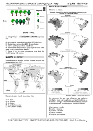 I OLIMPÍADA BRASILEIRA DE CARTOGRAFIA – UFF (1° FASE - SELETIVA)
E.E.E.P JÚLIA GIFFONI – SELETIVA OLIMPÍADA DE CARTOGRAFIA – Prof. Fco. Oliveira
3
A interpretação está INCORRETAMENTE expressa
em:
A) A população vegetal da área é de 500 indivíduos.
B) Os bambus representam 20% da população.
C) A área total representada é de 5 km².
D) A densidade da população (população dividida pela
área) é de 100 indivíduos por km2.
E) Cada 1 cm no mapa representa uma área de
10.000 cm ou 100 metros.
QUESTÃO 08 – FUVEST
A representação ao lado circulou na rede mundial de
computadores em 2003.
Ela caracteriza o mundo segundo a visão
A) da Índia.
B) da Rússia.
C) do Japão.
D) da União Européia.
E) dos Estados Unidos.
QUESTÃO 09 – FUVEST
Observe os mapas
Os períodos do ano que oferecem as melhores
condições para a produção de energia hidrelétrica no
Sudeste e energia eólica no Nordeste são aqueles em
que predominam, nessas regiões, respectivamente,
A) primavera e verão.
B) verão e outono.
C) outono e inverno.
D) verão e inverno.
E) inverno e primavera.
 