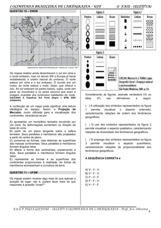 I OLIMPÍADA BRASILEIRA DE CARTOGRAFIA – UFF (1° FASE - SELETIVA)
E.E.E.P JÚLIA GIFFONI – SELETIVA OLIMPÍADA DE CARTOGRAFIA – Prof. Fco. Oliveira
4
QUESTÃO 10 – ENEM
Os mapas árabes ainda desenhavam o sul em cima e
o norte embaixo, mas no século XIII a Europa já havia
restabelecido a ordem natural do universo. O norte
estava em cima e o sul embaixo. O mundo era um
corpo, ao norte estava o rosto, limpo, que olhava o
céu. Ao sul estavam as partes baixas, sujas, onde iam
parar as imundícies e os seres escuros que eram a
imagem invertida dos luminosos habitantes do norte.
GALEANO, E. Espelhos: Sul. Porto Alegre: L &PM, 2008
(adaptado).
A confecção de um mapa pode significar uma leitura
ideológica do espaço. Assim, a Projeção de
Mercator, muito utilizada para a visualização dos
continentes, caracteriza-se por
A) apresentar um hemisfério terrestre envolvido por
um cone. As deformações aumentam na direção da
base do cone.
B) partir de um plano tangente sobre a esfera
terrestre. Seus paralelos e meridianos são projetados
a partir do centro do plano.
C) conservar as formas, mas distorcer as superfícies
das massas continentais. Seus paralelos e meridianos
formam ângulos retos.
D) alterar a forma dos continentes, preservando a
área. Seus paralelos e meridianos formam ângulos
retos.
E) representar as formas e as superfícies dos
continentes proporcionais à realidade. As linhas de
meridianos acompanham a curvatura da terra.
QUESTÃO 11 – UFSM
Os mapas podem mostrar algo mais do que apenas a
posição do lugar, isto é, podem fazer mais do que
responder à questão "onde?"
Considerando as figuras, assinale verdadeira (V) ou
falsa (F) nas afirmativas a seguir.
( ) A utilização dos símbolos representados na figura
1 permite visualizar o aspecto ordenado,
caracterizando relações de ordem dos fenômenos
geográficos.
( ) O uso dos símbolos representados na figura 2
permite visualizar o aspecto qualitativo, caracterizando
relações de diversidade dos fenômenos geográficos.
( ) O emprego dos símbolos representados na figura
3 permite visualizar o aspecto quantitativo,
caracterizando relações de proporcionalidade dos
fenômenos geográficos.
A SEQUÊNCIA CORRETA é
A) V - V - V.
B) V - F - V.
C) F - V - F.
D) F - F - V.
E) V - F - F.
 