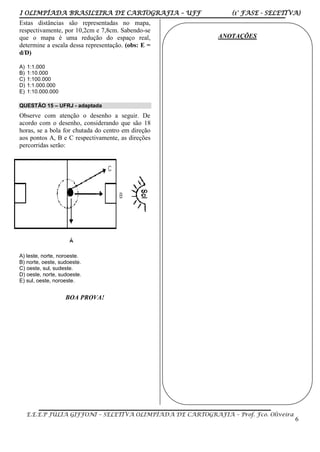 I OLIMPÍADA BRASILEIRA DE CARTOGRAFIA – UFF (1° FASE - SELETIVA)
E.E.E.P JÚLIA GIFFONI – SELETIVA OLIMPÍADA DE CARTOGRAFIA – Prof. Fco. Oliveira
6
Estas distâncias são representadas no mapa,
respectivamente, por 10,2cm e 7,8cm. Sabendo-se
que o mapa é uma redução do espaço real,
determine a escala dessa representação. (obs: E =
d/D)
A) 1:1.000
B) 1:10.000
C) 1:100.000
D) 1:1.000.000
E) 1:10.000.000
QUESTÃO 15 – UFRJ - adaptada
Observe com atenção o desenho a seguir. De
acordo com o desenho, considerando que são 18
horas, se a bola for chutada do centro em direção
aos pontos A, B e C respectivamente, as direções
percorridas serão:
A) leste, norte, noroeste.
B) norte, oeste, sudoeste.
C) oeste, sul, sudeste.
D) oeste, norte, sudoeste.
E) sul, oeste, noroeste.
BOA PROVA!
ANOTAÇÕES
 